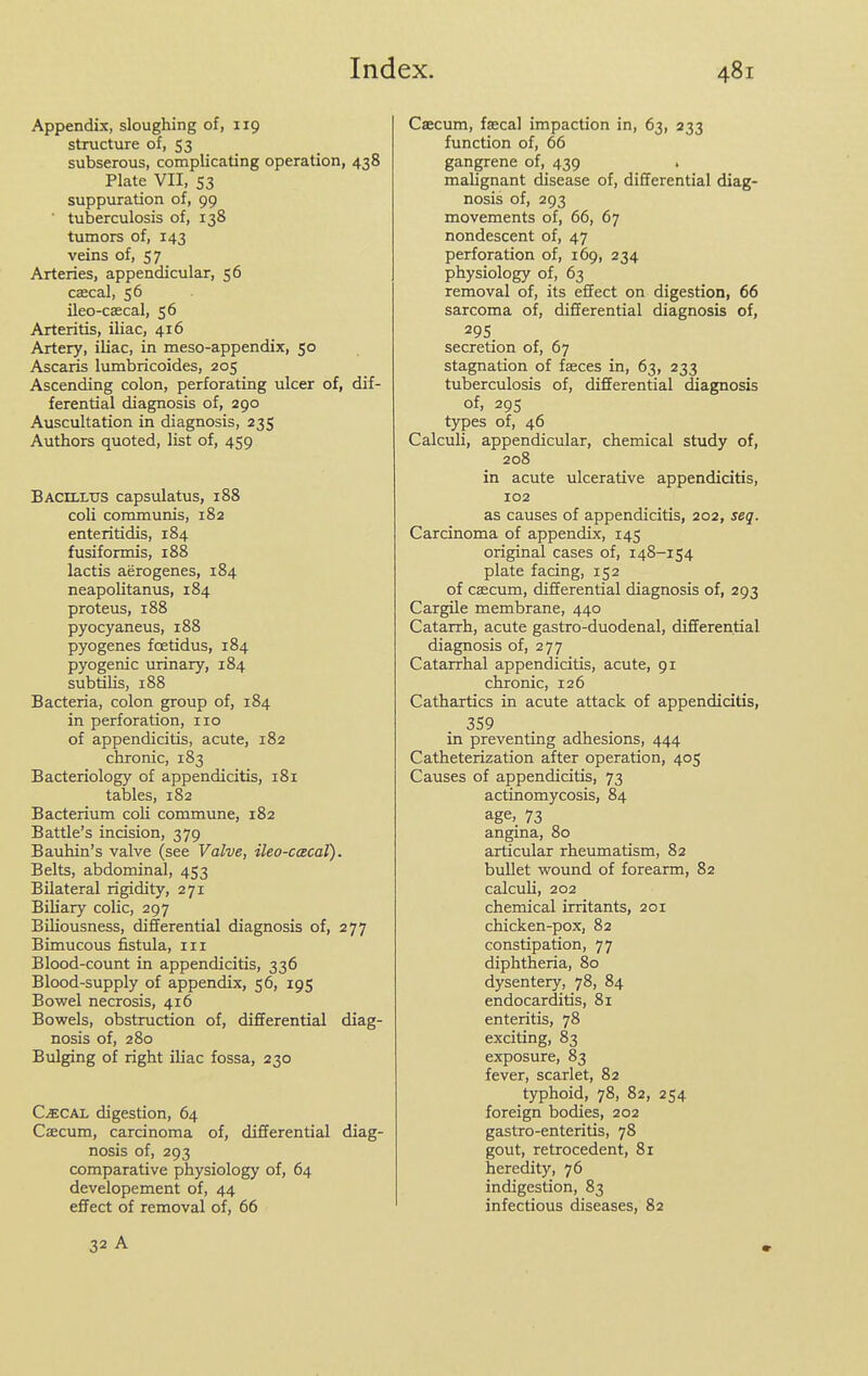 Appendix, sloughing of, 119 structure of, 53 subserous, complicating operation, 438 Plate VII, S3 suppuration of, 99 ■ tuberculosis of, 138 tumors of, 143 veins of, 57 Arteries, appendicular, 56 csecal, 56 ileo-cascal, 56 Arteritis, iliac, 416 Artery, iliac, in meso-appendix, 50 Ascaris lumbricoides, 205 Ascending colon, perforating ulcer of, dif- ferential diagnosis of, 290 Auscultation in diagnosis, 235 Authors quoted, list of, 459 Bacillus capsulatus, 188 coli communis, 182 enteritidis, 184 fusiformis, 188 lactis aerogenes, 184 neapoUtanus, 184 proteus, 188 pyocyaneus, 188 pyogenes foetidus, 184 pyogenic urinary, 184 subtilis, 188 Bacteria, colon group of, 184 in perforation, no of appendicitis, acute, 182 chronic, 183 Bacteriology of appendicitis, 181 tables, 182 Bacterium coH commune, 182 Battle's incision, 379 Bauhin's valve (see Valve, ileo-cxcal). Belts, abdominal, 453 Bilateral rigidity, 271 Biliary colic, 297 BUiousness, differential diagnosis of, 277 Bimucous fistula, in Blood-count in appendicitis, 336 Blood-supply of appendix, 56, 195 Bowel necrosis, 416 Bowels, obstruction of, differential diag- nosis of, 280 Bulging of right iliac fossa, 230 CiECAL digestion, 64 Caecum, carcinoma of, differential diag- nosis of, 293 comparative physiology of, 64 developement of, 44 effect of removal of, 66 Caecum, faecal impaction in, 63, 233 function of, 66 gangrene of, 439 malignant disease of, differential diag- nosis of, 293 movements of, 66, 67 nondescent of, 47 perforation of, 169, 234 physiology of, 63 removal of, its effect on digestion, 66 sarcoma of, differential diagnosis of, 295 secretion of, 67 stagnation of faeces in, 63, 233 tuberculosis of, differential diagnosis of, 295 types of, 46 Calculi, appendicular, chemical study of, 208 in acute ulcerative appendicitis, 102 as causes of appendicitis, 202, seq. Carcinoma of appendix, 145 original cases of, 148-154 plate facing, 152 of caecum, differential diagnosis of, 293 CargUe membrane, 440 Catarrh, acute gastro-duodenal, differential diagnosis of, 277 Catarrhal appendicitis, acute, 91 chronic, 126 Cathartics in acute attack of appendicitis, 359 in preventing adhesions, 444 Catheterization after operation, 405 Causes of appendicitis, 73 actinomycosis, 84 age, 73 angina, 80 articular rheumatism, 82 bullet wound of forearm, 82 calculi, 202 chemical irritants, 201 chicken-pox, 82 constipation, 77 diphtheria, 80 dysentery, 78, 84 endocarditis, 81 enteritis, 78 exciting, 83 exposure, 83 fever, scarlet, 82 typhoid, 78, 82, 254 foreign bodies, 202 gastro-enteritis, 78 gout, retrocedent, 81 heredity, 76 indigestion, 83 infectious diseases, 82