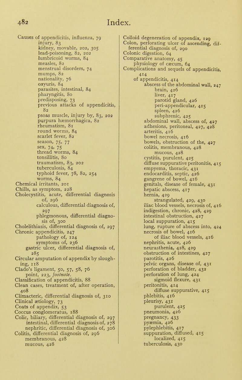 Causes of appendicitis, influenza, 79 injury, 83 kidney, movable, 202, 305 lead-poisoning, 82, 202 lumbricoid worms, 84 measles, 82 menstrual disorders, 74 mumps, 82 nationality, 76 oxyuris, 84 parasites, intestinal, 84 pharyngitis, 80 predisposing, 73 previous attacks of appendicitis, 82 psoas muscle, injury by, 83, 202 purpura hemorrhagica, 82 rheumatism, 81 round vrorms, 84 scarlet fever, 82 season, 75, 77 sex, 74, 75 thread worms, 84 tonsillitis, 80 traumatism, 83, 202 tuberculosis, 84 typhoid fever, 78, 82, 254 worms, 84 Chemical irritants, 201 Chills, as symptom, 228 Cholecystitis, acute, differential diagnosis of, 296 calculous, differential diagnosis of, 297 phlegmonous, differential diagno- sis of, 300 Cholelithiasis, differential diagnosis of, 297 Chronic appendicitis, 247 pathology of, 124 symptoms of, 236 gastric ulcer, differential diagnosis of, 28s Circular amputation of appendix by slough- ing, 118 Clado's ligament, 50, 57, 58, 76 point, 223, footnote. Classification of appendicitis, 88 Clean cases, treatment of, after operation, 408 Climacteric, differential diagnosis of, 310 Clinical aetiology, 73 Coats of appendix, 53 Coccus conglomeratus, 188 Colic, biliary, differential diagnosis of, 297 intestinal, differential diagnosis of, 278 nephritic, differential diagnosis of, 306 Colitis, differential diagnosis of, 296 membranous, 428 mucous, 428 Colloid degeneration of appendix, 129 Colon, perforating ulcer of ascending, dif- ferential diagnosis of, 290 Colonic digestion, 64 Comparative anatomy, 45 physiology of caecum, 64 Complications and sequels of appendicitis, 414 of appendicitis, 414 abscess of the abdominal wall, 247 brain, 426 liver, 417 parotid gland, 426 peri-appendicular, 415 spleen, 426 subphrenic, 425 abdominal wall, abscess of, 427 adhesions, peritoneal, 427, 428 arteritis, 416 bowel necrosis, 416 bowels, obstruction of the, 427 colitis, membranous, 428 mucous, 428 cystitis, purulent, 425 diffuse suppurative peritonitis, 415 empyema, thoracic, 431 endocarditis, septic, 426 gangrene of bowel, 416 genitals, disease of female, 431 hepatic abscess, 417 hernia, 429 strangulated, 429, 430 iliac blood vessels, necrosis of, 416 indigestion, chronic, 428, 429 intestinal obstruction, 427 local suppuration, 415 lung, rupture of abscess into, 424 necrosis of bowel, 416 of iliac blood vessels, 416 nephritis, acute, 426 neurasthenia, 428, 429 obstruction of intestines, 427 parotitis, 426 pelvic organs, disease of, 431 perforation of bladder, 432 perforation of lung, 424 sigmoid flexure, 431 peritonitis, 414 diffuse suppurative, 415 phlebitis, 416 pleurisy, 431 purulent, 425 pneumonia, 426 pregnancy, 433 pyaemia, 426 pylephlebitis, 417 suppuration, diffused, 415 localized, 415 tuberculosis, 430 I