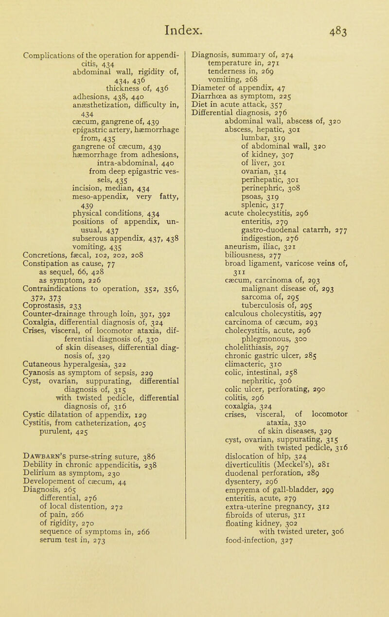 Complications of the operation for appendi- citis, 434 abdominal wall, rigidity of, 434, 436 thickness of, 436 adhesions, 438, 440 anesthetization, difficulty in, 434 cfficum, gangrene of, 439 epigastric artery, haemorrhage from, 435 gangrene of caecum, 439 haemorrhage from adhesions, intra-abdominal, 440 from deep epigastric ves- sels, 435 incision, median, 434 meso-appendix, very fatty, 439 physical conditions, 434 positions of appendix, un- usual, 437 subserous appendix, 437, 438 vomiting, 435 Concretions, faecal, 102, 202, 208 Constipation as cause, 77 as sequel, 66, 428 as symptom, 226 Contraindications to operation, 352, 356, 372. 373 Coprostasis, 233 Counter-drainage through loin, 391, 392 Coxalgia, differential diagnosis of, 324 Crises, visceral, of locomotor ataxia, dif- ferential diagnosis of, 330 of skin diseases, differential diag- nosis of, 329 Cutaneous hyperalgesia, 322 Cyanosis as symptom of sepsis, 229 Cyst, ovarian, suppurating, differential diagnosis of, 315 with twisted pedicle, differential diagnosis of, 316 Cystic dilatation of appendix, 129 Cystitis, from catheterization, 405 purulent, 425 Dawbarn's purse-string suture, 386 Debility in chronic appendicitis, 238 Delirium as symptom, 230 Developement of caecum, 44 Diagnosis, 265 differential, 276 of local distention, 272 of pain, 266 of rigidity, 270 sequence of symptoms in, 266 serum test in, 273 Diagnosis, summary of, 274 temperature in, 271 tenderness in, 269 vomiting, 268 Diameter of appendix, 47 Diarrhoea as symptom, 225 Diet in acute attack, 357 Differential diagnosis, 276 abdominal wall, abscess of, 320 abscess, hepatic, 301 lumbar, 319 of abdominal wall, 320 of kidney, 307 of liver, 301 ovarian, 314 perihepatic, 301 perinephric, 308 psoas, 319 splenic, 317 acute cholecystitis, 296 enteritis, 279 gastro-duodenal catarrh, 277 indigestion, 276 aneurism, iliac, 321 biliousness, 277 broad ligament, varicose veins of, 3 csecum, carcinoma of, 293 malignant disease of, 293 sarcoma of, 295 tuberculosis of, 295 calculous cholecystitis, 297 carcinoma of caecum, 293 cholecystitis, acute, 296 phlegmonous, 300 cholelithiasis, 297 chronic gastric ulcer, 285 climacteric, 310 colic, intestinal, 258 nephritic, 306 colic ulcer, perforating, 290 colitis, 296 coxalgia, 324 crises, visceral, of locomotor ataxia, 330 of skin diseases, 329 cyst, ovarian, suppurating, 315 with twisted pedicle, 316 dislocation of hip, 324 diverticulitis (Meckel's), 281 duodenal perforation, 289 dysentery, 296 empyema of gall-bladder, 299 enteritis, acute, 279 extra-uterine pregnancy, 312 fibroids of uterus, 311 floating kidney, 302 vnth twisted ureter, 306 food-infection, 327