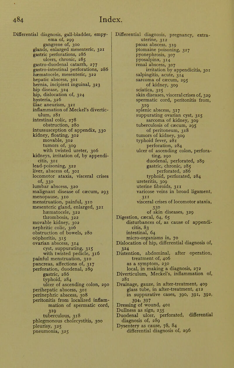 Differential diagnosis, gall-bladder, empy- ema of, 399 gangrene of, 300 glands, enlarged mesenteric, 331 gastric perforations, 286 ulcers, chronic, 285 gastro-duodenal catarrh, 277 gastro-intestinal perforations, 286 hsematocele, mesenteric, 322 hepatic abscess, 301 hernia, incipient inguinal, 323 hip disease, 324 hip, dislocation of, 324 hysteria, 326 iliac aneurism, 321 inflammation of Meckel's divertic- ulum, 281 intestinal colic, 278 obstruction, 280 intussusception of appendix, 330 kidney, floating, 302 movable, 302 tumors of, 309 with twisted ureter, 306 kidneys, irritation of, by appendi- citis, 301 lead-poisoning, 322 liver, abscess of, 301 locomotor ataxia, visceral crises of, 330 lumbar abscess, 320 malignant disease of caecum, 293 menopause, 310 menstruation, painful, 310 mesenteric gland, enlarged, 321 hsematocele, 322 thrombosis, 322 movable kidney, 302 nephritic colic, 306 obstruction of bowels, 280 oophoritis, 315 ovarian abscess, 314 cyst, suppurating, 315 vvdth twisted pedicle, 316 painful menstruation, 310 pancreas, affections of, 317 perforation, duodenal, 289 gastric, 286 typhoid, 284 ulcer of ascending colon, 290 perihepatic abscess, 301 perinephric abscess, 308 peritonitis from localized inflam- mation of spermatic cord, 319 tuberculous, 318 phlegmonous cholecystitis, 300 pleurisy, 325 pneumonia, 325 Differential diagnosis, pregnancy, extra- uterine, 312 psoas abscess, 319 ptomaine poisoning, 327 pyonephrosis, 307 pyosalpinx, 314 renal abscess, 307 irritation by appendicitis, 301 salpingitis, acute, 314 sarcoma of caecum, 295 of kidney, 309 sciatica, 325 skin diseases, visceral crises of, 329 spermatic cord, peritonitis from, 319 splenic abscess, 317 suppurating ovarian cyst, 315 sarcoma of kidney, 309 tuberculosis of caecum, 295 of peritoneum, 318 tumors of kidney, 309 typhoid fever, 281 perforation, 284 ulcer of ascending colon, perfora- ting, 290 duodenal, perforated, 289 gastric, chronic, 285 perforated, 286 typhoid, perforated, 284 ureteritis, 309 uterine fibroids, 311 varicose veins in broad ligament, visceral crises of locomotor ataxia, 330 of skin diseases, 329 Digestion, caecal, 64, 65 disturbances of, as cause of appendi- citis, 83 intestinal, 64 micro-organisms in, 70 Dislocation of hip, differential diagnosis of, 324 Distention, abdominal, after operation, treatment of, 406 as a symptom, 230 local, in making a diagnosis, 272 Diverticulum, Meckel's, inflammation of, 281 Drainage, gauze, in after-treatment, 409 glass tube, in after-treatment, 412 in suppurative cases, 390, 391, 392, 394. 397 Dressing of wound, 401 Dullness as sign, 235 Duodenal ulcer, perforated, differential diagnosis of, 289 Dysentery as cause, 78, 84 differential diagnosis of, 396