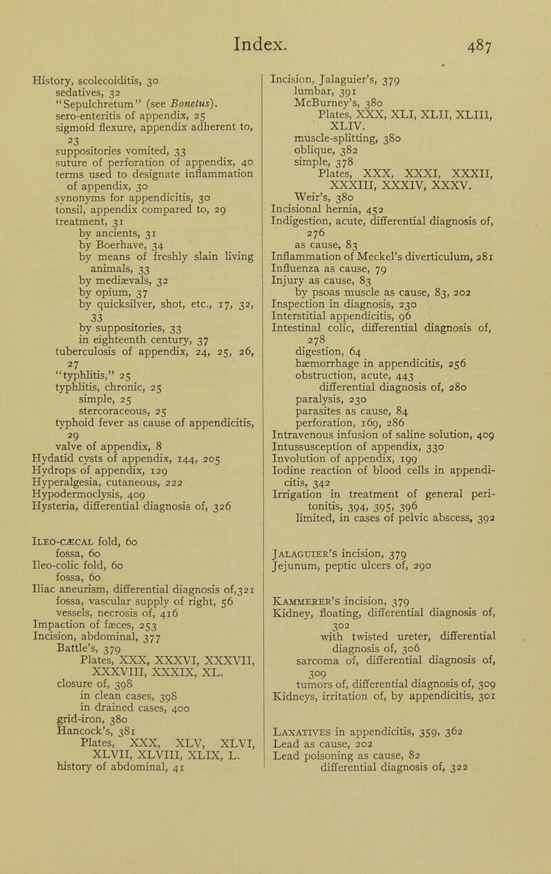 History, scolecoiditis, 30 sedatives, 32  Sepulchretum  (see Bonelus). sero-enteritis of appendix, 25 sigmoid flexure, appendix adherent to, =^3 . . suppositories vomited, 33 suture of perforation of appendix, 40 terms used to designate inflammation of appendix, 30 synonyms for appendicitis, 30 tonsil, appendix compared to, 29 treatment, 31 by ancients, 31 by Boerhave, 34 by means of freshly slain living animals, 33 by medisevals, 32 by opium, 37 by quicksilver, shot, etc., 17, 32, 33 by suppositories, 33 in eighteenth century, 37 tuberculosis of appendix, 24, 25, 26, 27 typhlitis, 25 t3^hlitis, chronic, 25 simple, 25 stercoraceous, 25 typhoid fever as cause of appendicitis, 29 valve of appendix, 8 Hydatid cysts of appendix, 144, 205 Hydrops of appendix, 129 Hyperalgesia, cutaneous, 222 Hypodermoclysis, 409 Hysteria, differential diagnosis of, 326 iLEO-CiECAL fold, 6o fossa, 60 Ileo-colic fold, 60 fossa, 60 Iliac aneurism, differential diagnosis of,32i fossa, vascular supply of right, 56 vessels, necrosis of, 416 Impaction of fasces, 253 Incision, abdominal, 377 Battle's, 379 Plates, XXX, XXXVI, XXXVII, XXXVIII, XXXIX, XL. closure of, 398 in clean cases, 398 in drained cases, 400 grid-iron, 380 Hancock's, 381 Plates, XXX, XLV, XLVI, XLVII, XLVIII, XLIX, L. history of abdominal, 41 Incision, Jalaguier's, 379 lumbar, 391 McBurney's, 380 Plates, XXX, XLI, XLII, XLIIl, XLIV. muscle-splitting, 380 oblique, 382 simple, 378 Plates, XXX, XXXI, XXXII, XXXIII, XXXIV, XXXV. Weir's, 380 Incisional hernia, 452 Indigestion, acute, differential diagnosis of, 276 as cause, 83 Inflammation of Meckel's diverticulum, 281 Influenza as cause, 79 Injury as cause, 83 by psoas muscle as cause, 83, 202 Inspection in diagnosis, 230 Interstitial appendicitis, 96 Intestinal colic, differential diagnosis of, 278 digestion, 64 haemorrhage in appendicitis, 256 obstruction, acute, 443 differential diagnosis of, 280 paralysis, 230 parasites as cause, 84 perforation, 169, 286 Intravenous infusion of saline solution, 409 Intussusception of appendix, 330 Involution of appendix, 199 Iodine reaction of blood cells in appendi- citis, 342 Irrigation in treatment of general peri- tonitis, 394, 395, 396 limited, in cases of pelvic abscess, 392 Jalagitier's incision, 379 Jejunum, peptic ulcers of, 290 Kammerer's incision, 379 Kidney, floating, differential diagnosis of, 302 with twisted ureter, differential diagnosis of, 306 sarcoma of, differential diagnosis of, 309 tumors of, differential diagnosis of, 309 Kidneys, irritation of, by appendicitis, 301 Laxatives in appendicitis, 359, 362 Lead as cause, 202 Lead poisoning as cause, 82 differential diagnosis of, 322