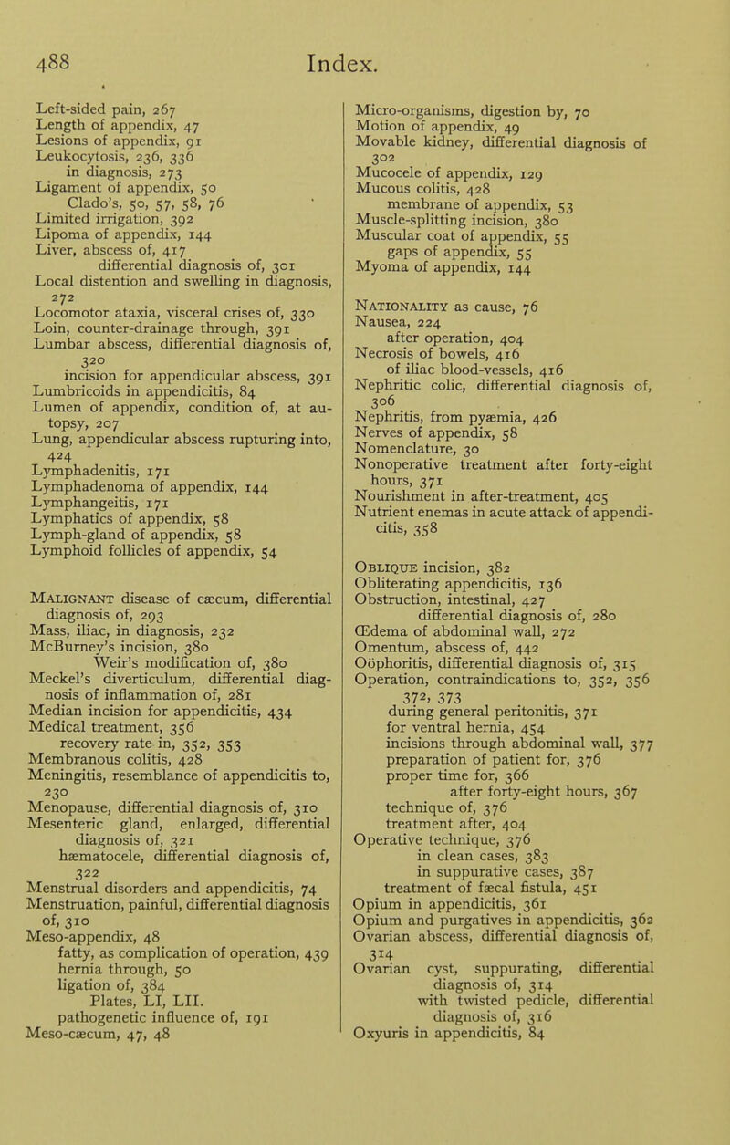 Left-sided pain, 267 Length of appendix, 47 Lesions of appendix, gi Leukocytosis, 236, 336 in diagnosis, 273 Ligament of appendix, 50 Clado's, so, 57, 58, 76 Limited irrigation, 392 Lipoma of appendix, 144 Liver, abscess of, 417 differential diagnosis of, 301 Local distention and swelling in diagnosis, 272 Locomotor ataxia, visceral crises of, 330 Loin, counter-drainage through, 391 Lumbar abscess, differential diagnosis of, 32.0 incision for appendicular abscess, 391 Limibricoids in appendicitis, 84 Lumen of appendix, condition of, at au- topsy, 207 Lung, appendicular abscess rupturing into, 424 Lymphadenitis, 171 Lymphadenoma of appendix, 144 Lymphangeitis, 171 Lymphatics of appendix, 58 Lymph-gland of appendix, 58 Lymphoid follicles of appendix, 54 Malignant disease of cascum, differential diagnosis of, 293 Mass, iliac, in diagnosis, 232 McBurney's incision, 380 Weir's modification of, 380 Meckel's diverticulum, differential diag- nosis of inflammation of, 281 Median incision for appendicitis, 434 Medical treatment, 356 recovery rate in, 352, 353 Membranous colitis, 428 Meningitis, resemblance of appendicitis to, 230 Menopause, differential diagnosis of, 310 Mesenteric gland, enlarged, differential diagnosis of, 321 haematocele, differential diagnosis of, 322 Menstrual disorders and appendicitis, 74 Menstruation, painful, differential diagnosis of, 310 Meso-appendix, 48 fatty, as complication of operation, 439 hernia through, 50 ligation of, 384 Plates, LI, LII. pathogenetic influence of, 191 Meso-caecum, 47, 48 Micro-organisms, digestion by, 70 Motion of appendix, 49 Movable kidney, differential diagnosis of 302 Mucocele of appendix, 129 Mucous colitis, 428 membrane of appendix, 53 Muscle-splitting incision, 380 Muscular coat of appendix, 55 gaps of appendix, 55 Myoma of appendix, 144 Nationality as cause, 76 Nausea, 224 after operation, 404 Necrosis of bowels, 416 of iliac blood-vessels, 416 Nephritic colic, differential diagnosis of, 306 Nephritis, from pyaemia, 426 Nerves of appendix, 58 Nomenclature, 30 Nonoperative treatment after forty-eight hours, 371 Nourishment in after-treatment, 405 Nutrient enemas in acute attack of appendi- citis, 358 Oblique incision, 382 Obliterating appendicitis, 136 Obstruction, intestinal, 427 differential diagnosis of, 280 (Edema of abdominal waU, 272 Omentum, abscess of, 442 Oophoritis, differential diagnosis of, 315 Operation, contraindications to, 352, 356 372, 373 during general peritonitis, 371 for ventral hernia, 454 incisions through abdominal wall, 377 preparation of patient for, 376 proper time for, 366 after forty-eight hours, 367 technique of, 376 treatment after, 404 Operative technique, 376 in clean cases, 383 in suppurative cases, 38 7 treatment of fascal fistula, 451 Opium in appendicitis, 361 Opium and purgatives in appendicitis, 362 Ovarian abscess, differential diagnosis of, 314 Ovarian cyst, suppurating, differential diagnosis of, 314 with twisted pedicle, differential diagnosis of, 316 Oxyuris in appendicitis, 84