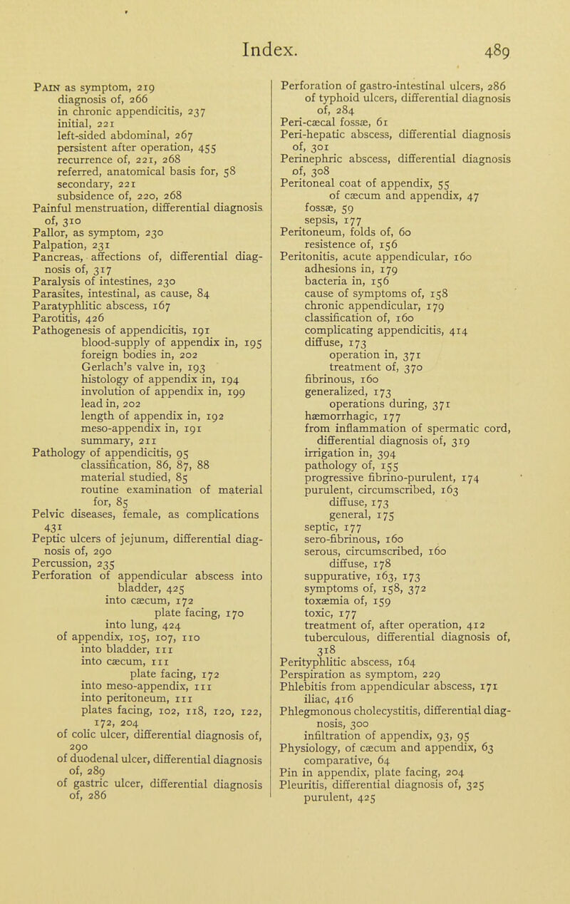 In Pain as symptom, 219 diagnosis of, 266 in chronic appendicitis, 237 initial, 221 left-sided abdominal, 267 persistent after operation, 455 recurrence of, 221, 268 referred, anatomical basis for, 58 secondary, 221 subsidence of, 220, 268 Painful menstruation, differential diagnosis of, 310 Pallor, as symptom, 230 Palpation, 231 Pancreas, affections of, differential diag- nosis of, 317 Paralysis of intestines, 230 Parasites, intestinal, as cause, 84 Parat)rplilitic abscess, 167 Parotitis, 426 Pathogenesis of appendicitis, 191 blood-supply of appendix in, 195 foreign bodies in, 202 Gerlach's valve in, 193 histology of appendix in, 194 involution of appendix in, 199 lead in, 202 length of appendix in, 192 meso-appendix in, 191 summary, 211 Pathology of appendicitis, 95 classification, 86, 87, 88 material studied, 85 routine examination of material for, 85 Pelvic diseases, female, as complications 431 Peptic ulcers of jejunum, differential diag- nosis of, 290 Percussion, 235 Perforation of appendicular abscess into bladder, 425 into caecum, 172 plate facing, 170 into lung, 424 of appendix, 105, 107, no into bladder, in into caecum, in plate facing, 172 into meso-appendix, in into peritoneum, in plates facing, 102, 118, 120, 122, 172, 204 of colic ulcer, differential diagnosis of, 290 of duodenal ulcer, differential diagnosis of, 289 of gastric ulcer, differential diagnosis of, 286 :x. 489 Perforation of gastro-intestinal ulcers, 286 of typhoid ulcers, differential diagnosis of, 284 Peri-caecal fossae, 61 Peri-hepatic abscess, differential diagnosis of, 301 Perinephric abscess, differential diagnosis of, 308 Peritoneal coat of appendix, 55 of caecum and appendix, 47 fossae, 59 sepsis, 177 Peritoneum, folds of, 60 resistence of, 156 Peritonitis, acute appendicular, 160 adhesions in, 179 bacteria in, 156 cause of symptoms of, 158 chronic appendicular, 179 classification of, 160 complicating appendicitis, 414 diffuse, 173 operation in, 371 treatment of, 370 fibrinous, 160 generalized, 173 operations during, 371 haemorrhagic, 177 from inflammation of spermatic cord, differential diagnosis of, 319 irrigation in, 394 pathology of, 155 progressive fibrino-purulent, 174 purulent, circumscribed, 163 diffuse, 173 general, 175 septic, 177 sero-fibrinous, 160 serous, circumscribed, 160 diffuse, 178 suppurative, 163, 173 symptoms of, 158, 372 toxaemia of, 159 toxic, 177 treatment of, after operation, 412 tuberculous, differential diagnosis of, 318 Perityphlitic abscess, 164 Perspiration as symptom, 229 Phlebitis from appendicular abscess, 171 iliac, 416 Phlegmonous cholecystitis, differential diag- nosis, 300 infiltration of appendix, 93, 95 Physiology, of caecum and appendix, 63 comparative, 64 Pin in appendix, plate facing, 204 Pleuritis, differential diagnosis of, 325 purulent, 425