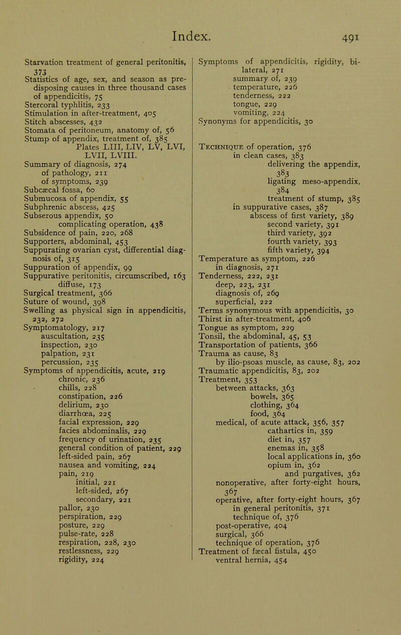 Starvation treatment of general peritonitis, 373 Statistics of age, sex, and season as pre- disposing causes in three thousand cases of appendicitis, 75 Stercoral typhlitis, 233 Stimulation in after-treatment, 405 Stitch abscesses, 432 Stomata of peritoneum, anatomy of, 56 Stump of appendix, treatment of, 385 Plates LIII, LIV, LV, LVI, LVII, LVIII. Summary of diagnosis, 274 of pathology, 211 of symptoms, 239 Subcaecal fossa, 60 Submucosa of appendix, 55 Subphrenic abscess, 425 Subserous appendix, 50 complicating operation, 438 Subsidence of pain, 220, 268 Supporters, abdominal, 453 Suppurating ovarian cyst, differential diag- nosis of, 315 Suppuration of appendix, 99 Suppurative peritonitis, circumscribed, 163 diffuse, 173 Surgical treatment, 366 Suture of wound, 398 Swelling as physical sign in appendicitis, 332, 272 Symptomatology, 217 auscultation, 235 inspection, 230 palpation, 231 percussion, 235 Symptoms of appendicitis, acute, a 19 chronic, 236 chills, 228 constipation, 226 delirium, 230 diarrhoea, 225 facial expression, 229 facies abdominalis, 229 frequency of urination, 235 general condition of patient, 229 left-sided pain, 267 nausea and vomiting, 224 pain, 219 initial, 221 left-sided, 267 secondary, 221 pallor, 230 perspiration, 229 posture, 229 pulse-rate, 228 respiration, 228, 230 restlessness, 229 rigidity, 224 Symptoms of appendicitis, rigidity, bi- lateral, 271 summary of, 239 temperature, 226 tenderness, 222 tongue, 229 vomiting, 224 Synonyms for appendicitis, 30 Technique of operation, 376 in clean cases, 383 delivering the appendix, . 383 ligating meso-appendix, 384 treatment of stump, 385 in suppurative cases, 387 abscess of first variety, 389 second variety, 391 third variety, 392 fourth variety, 393 fifth variety, 394 Temperature as symptom, 226 in diagnosis, 271 Tenderness, 222, 231 deep, 223, 231 diagnosis of, 269 superficial, 222 Terms synonymous with appendicitis, 30 Thirst in after-treatment, 406 Tongue as symptom, 229 Tonsil, the abdominal, 45, 53 Transportation of patients, 366 Trauma as cause, 83 by ilio-psoas muscle, as cause, 83, 202 Traumatic appendicitis, 83, 202 Treatment, 353 between attacks, 363 bowels, 365 clothing, 364 food, 364 medical, of acute attack, 356, 357 cathartics in, 359 diet in, 357 enemas in, 358 local applications in, 360 opium in, 362 and purgatives, 362 nonoperative, after forty-eight hours, 367 operative, after forty-eight hours, 367 in general peritonitis, 371 technique of, 376 post-operative, 404 surgical, 366 technique of operation, 376 Treatment of faecal fistula, 450 ventral hernia, 454