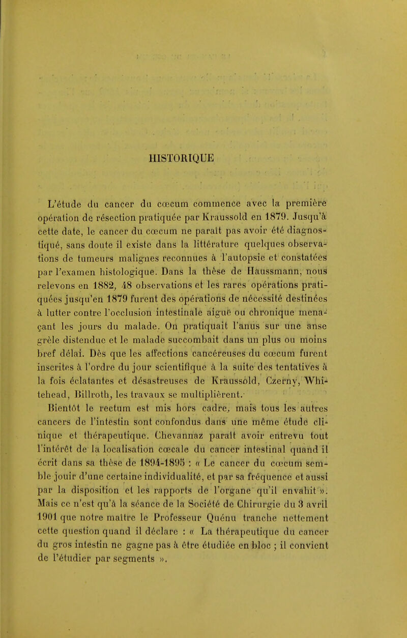HISTORIQUE L'étude du cancer du cœcum commence avec la première opération de résection pratiquée par Kraussold en 1879. Jusqu'à cette date, le cancer du cœcum ne paraît pas avoir été diagnos- tiqué, sans doute il existe dans la littérature quelques observa- tions de tumeurs malignes reconnues à l'autopsie et constatées par Fexamen histologique. Dans la thèse de Haussmann, nous relevons en 1882, 48 observations et les rares opérations prati- quées jusqu'en 1879 furent des opérations de nécessité destinées à lutter contre l'occlusion intestinale aiguë ou chronique mena- çant les jours du malade. On pratiquait l'anus sur une anse grêle distendue et le malade succombait dans un plus ou moins bref délai. Dès que les affections cancéreuses du cœcum furent inscrites à l'ordre du jour scientifique à la suite des tentatives à la fois éclatantes et désastreuses de Kraussold, Czerny, Whi^ tehead, Billroth, les travaux se multiplièrent.- Bientôt le rectum est mis hors cadre^ mais tous les autres cancers de l'intestin sont confondus dans une même étude cli- nique et thérapeutique. Chevannaz parait avoir entrevu tout l'intérêt de la localisation cœcale du cancer intestinal quand il écrit dans sa thèse de 1894-1895 : « Le cancer du cœcum sem- ble jouir d'une certaine individualité, et par sa fréquence et aussi par la disposition et les rapports de l'organe qu'il envahit ». Mais ce n'est qu'à la séance de la Société de Chirurgie du 3 avril 1901 que notre maître le Professeur Quénu tranche nettement cette question quand il déclare : « La thérapeutique du cancer du gros intestin ne gagne pas à être étudiée en bloc ; il convient de l'étudier par segments ».
