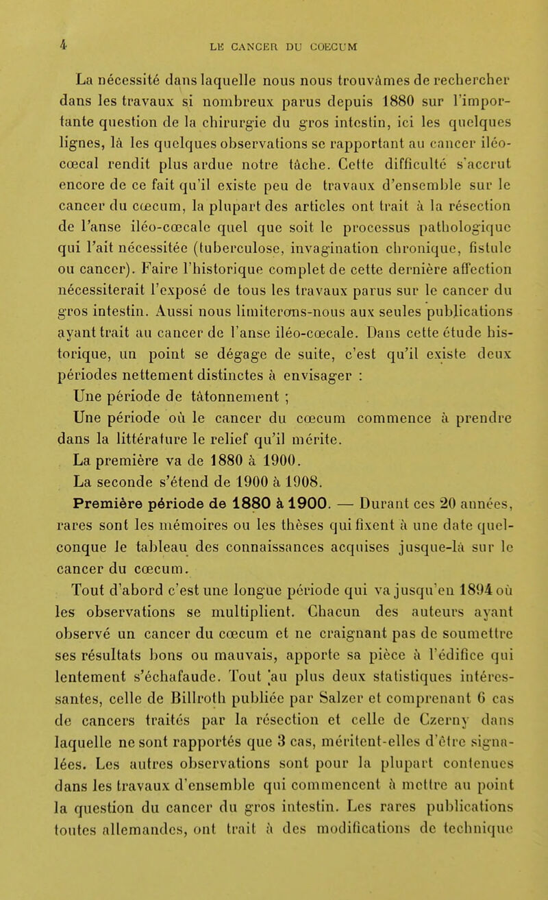 La nécessité dans laquelle nous nous trouvâmes de rechercher dans les travaux si nombreux parus depuis 1880 sur l'impor- tante question de la chirurgie du gros intestin, ici les quelques lignes, là les quelques observations se rapportant au cancer iléo- cœcal rendit plus ardue notre tâche. Cette difficulté s'accrut encore de ce fait qu'il existe peu de travaux d'ensemble sur le cancer du cœcum, la plupart des articles ont trait à la résection de l'anse iléo-cœcale quel que soit le processus pathologique qui l'ait nécessitée (tuberculose, invagination chronique, fistule ou cancer). Faire l'historique complet de cette dernière afifection nécessiterait l'exposé de tous les travaux parus sur le cancer du gros intestin. Aussi nous limiterons-nous aux seules publications ayant trait au cancer de l'anse iléo-cœcale. Dans cette étude his- torique, un point se dégage de suite, c'est qu'il existe deux périodes nettement distinctes à envisager : Une période de tâtonnement ; Une période où le cancer du cœcum commence à prendre dans la littérature le relief qu'il mérite. La première va de 1880 à 1900. La seconde s'étend de 1900 à 1908. Première période de 1880 à 1900. — Durant ces 20 années, rares sont les mémoires ou les thèses qui fixent à une date quel- conque le tableau des connaissances acquises jusque-là sur le cancer du cœcum. Tout d'abord c'est une longue période qui va jusqu'en 1894 où les observations se multiplient. Chacun des auteurs ayant observé un cancer du cœcum et ne craignant pas de soumettre ses résultats bons ou mauvais, apporte sa pièce à l'édifice qui lentement s'échafaude. Tout |au plus deux statistiques intéres- santes, celle de Billroth publiée par Salzer et comprenant C cas de cancers traités par la résection et celle de Czerny dans laquelle ne sont rapportés que 3 cas, méritent-elles d'être signa- lées. Les autres observations sont pour la plupart contenues dans les travaux d'ensemble qui commencent à mettre au point la question du cancer du gros intestin. Les rares publications toutes allemandes, ont trait à des modifications de technique