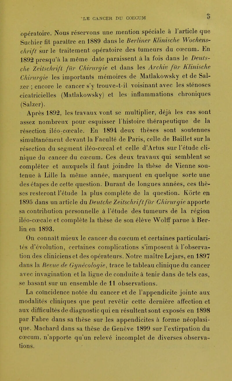 opératoire. Nous réservons une mention spéciale à l'artiele que Suchier fit paraître en 1889 dans le Berliner Klinische Wochens- chrift sur le traitement opératoire des tumeurs du cœcum. En 1892 presqu'à la même date paraissent à la fois dans le Dculs- clie Zeitschrift fur Chirurgie et dans les Archiv fûr Klinische Chirurgie les importants mémoires de Matlakowsky et de Sal- zer ; encore le cancer s'y trouve-t-il voisinant avec les sténoses cicatricielles (Matlakowsky) et les inflammations chroniques (Salzer). Après 1802, les travaux vont se multiplier, déjà les cas sont assez nombreux pour esquisser Thistoire thérapeutique de la résection iléo-;cœcale. En 1894 deux thèses sont soutenues simultanément devant la Faculté de Paris, celle de Baillet sur la résection du segment iléo-cœcal et celle d'Artus sur l'étude cli- nique du cancer du cœcum. Ces deux travaux qui semblent se compléter et auxquels il faut joindre la thèse de Vienne sou- tenue à Lille la même année, marquent en quelque sorte une des étapes de cette question. Durant de longues années, ces thè- ses resteront l'étude la plus complète de la question. Korte en 1895 dans un article du Deutche Zeitschrift fur Chirurgie apporte sa contribution personnelle à l'étude des tumeurs de la région iléo-cœcale et complète la thèse de son élève WolfT parue à Ber- lin en 1893. On connaît mieux le cancer du cœcum et certaines particulari- tés d'évolution, certaines complications s'imposent à l'observa- tion des cliniciens et des opérateurs. Notre maître Lejars, en 1897 dans la Revue de Gymîcologie, trace le tableau clinique du cancer avec invagination et la ligne de conduite à tenir dans de tels cas, se basant sur un ensemble de 11 observations. La coïncidence notée du cancer et de l'appendicite jointe aux modalités cliniques que peut revêtir celte dernière affection et aux difficultés de diagnostic qui en résultent sont exposés en 1898 par Fabre dans sa thèse sur les appendicites à forme néoplasi- que. Machard dans sa thèse de Genève 1899 sur l'extirpation du cœcum, n'apporte qu'un relevé incomplet de diverses observa- lions.