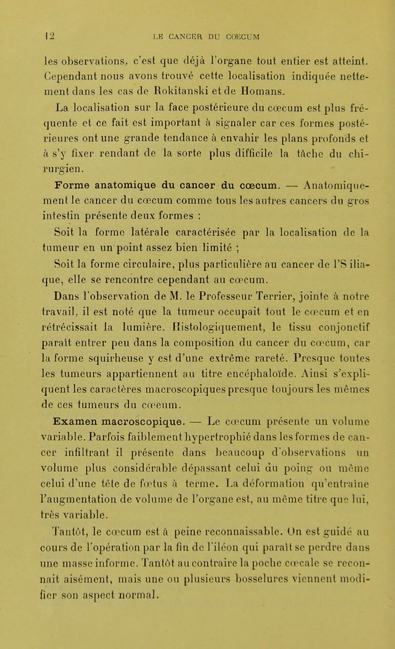 les observations, c'est que déjà l'organe tout entier est atteint. Cependant nous avons trouvé cette localisation indiquée nette- ment dans les cas de Rokitanski et de Homans. La localisation sur la face postérieure du cœcum est plus fré- quente et ce fait est important à signaler car ces formes posté- rieures ont une grande tendance à envahir les plans profonds et à s'y fixer rendant de la sorte plus difficile la tâche du chi- rurgien. Forme anatomique du cancer du cœcum. — Anatomique- ment le cancer du cœcum comme tous les autres cancers du g;ros intestin présente deux formes : Soit la forme latérale caractérisée par la localisation de la tumeur en un point assez bien limité ; Soit la forme circulaire, plus particulière au cancer de l'S ilia- que, elle se rencontre cependant au cœcum. Dans l'observation de M. le Professeur Terrier, jointe à notre travail, il est noté que la tumeur occupait tout le cœcum et en rétrécissait la lumière. Histologiquement, le tissu conjonctif parait entrer peu dans la composition du cancer du cœcum, car la forme squirheuse y est d'une extrême rareté. Presque toutes les tumeurs appartiennent au titre encéphaloïde. Ainsi s'expli- quent les caractères macroscopiques presque toujours les mêmes de ces tumeurs du cœeum. Examen macroscopique. — Le cœcum présente un volume variable. Parfois faiblement hypertrophié dans les formes de can- cer infiltrant il présente dans beaucoup d'observations un volume plus considérable dépassant celui du poing ou même celui d'une tête de fœtus h terme. La déformation qu'entrahic l'augmentation de volume de l'organe est, au même titre que lui, très variable. Tantôt, le cœcum est à peine reconnaissable. On est guidé au cours de l'opération par la fin de l'iléon qui parait se perdre dans une masse informe. Tantôt au contraire la poche cœcale se recon- naît aisément, mais une ou plusieurs bosselures viennent modi- fier son aspect normal.