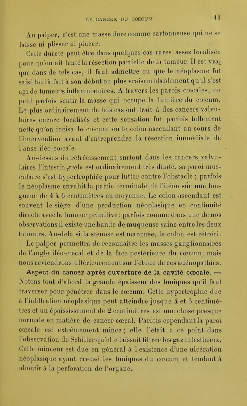 Au palper, c'est une masse dure comme cartonneuse qui ne se laisse ni plisser ni pincer. Cette dureté peut être dans quelques cas rares assez localisée pour qu'on ait tenté la résection partielle de la tumeur. Il est vrai que dans de tels cas, il faut admettre ou que le néoplasme fut saisi tout à fuit à son début ou plus vraisemblablement qu'il s'est agi de tumeurs inflammatoires. A travers les parois cœcales, on peut parfois sentir la masse qui occupe la lumière du cœcum. Le plus ordinairement de tels cas ont trait à des cancers valvu- laires encore localisés et cette sensation fut parfois tellement nette qu'on incisa le cœcum ou le colon ascendant au cours de l'intervention avant d'entreprendre la résection immédiate de l'anse iléo-cœcale. Au-dessus du rétrécissement surtout dans les cancers valvu- laires l'intestin grêle est ordinairement très dilaté, sa paroi mus- culaire s'est hypertrophiée pour lutter contre l'obstacle ; parfois le néoplasme envahit la partie terminale de l'iléon sur une lon- gueur de 4 à 6 centimètres en moyenne. Le colon ascendant est souvent le siège d'une production néoplasique en continuité directe avecla tumeur primitive ; parfois comme dans une de nos observations il existe une bande de muqueuse saine entre les deux tumeurs. Au-delà si la sténose est marquée, le colon est rétréci. Le palper permettra de reconnaître les masses ganglionnaires de l'angle iléo-cœcal et de la face postérieure du cœcum, mais nous reviendrons ultérieurement sur l'étude de ces adénopathies. Aspect du cancer après ouverture de la cavité cœcale. — Notons tout d'abord la grande épaisseur des tuniques qu'il faut traverser pour pénétrer dans le cœcum. Cette hypertrophie due à l'infiltration néoplasique peut atteindre jusque 4 et 5 centimè- tres et un épaississement de 2 centimètres est une chose presque normale en matière de cancer cœcal. Parfois cependant la paroi cœcale est extrêmement mince ; elle l'était à ce point dans l'observation de Schiller qu'elle laissait filtrer les gaz intestinaux. Cette minceur est due en général à l'existence d'une ulcération néoplasique ayant creusé les tuniques du cœcuni et tendant k aboutir à lu perforation de l'organe. 1