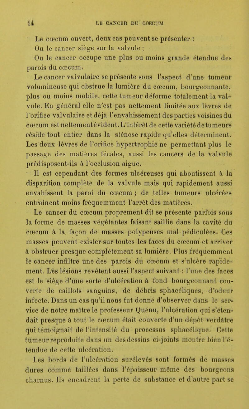 Le cœcum ouvert, deux cas peuvent se présenter : Ou le cancer siège sur la valvule ; Ou le cancer occupe une plus ou moins grande étendue des parois du cœcum. Le cancer valvulaire se présente sous l'aspect d'une tumeur volumineuse qui obstrue la lumière du cœcum, bourgeonnante, plus ou moins mobile, cette tumeur déforme totalement la val- vule. En général elle n'est pas nettement limitée aux lèvres de l'orifice valvulaire et déjà l'envahissement des parties voisines du cœcum est ncttementévident. L'intérêt de cette variété de tumeurs réside tout entier dans la sténose rapide qu'elles déterminent. Les deux lèvres de l'orifice hypertrophié ne permettant plus le passage des matières fécales, aussi les cancers de la valvule prédisposent-ils à l'occlusion aiguë. Il est cependant des formes ulcéreuses qui aboutissent à la disparition complète de la valvule mais qui rapidement aussi envahissent la paroi du cœcum ; de telles tumeurs ulcérées entraînent moins fréquemment l'arrêt des matières. Le cancer du cœcum proprement dit se présente parfois sons la forme de masses végétantes faisant saillie dans la cavité du cœcum à la façon de masses polypeuses mal pédiculées. Ces masses peuvent exister sur toutes les faces du cœcum et arriver à obstruer presque complètement sa lumière. Plus fréquemment le cancer infiltre une des parois du cœcum et s'ulcère rapide- ment. Lès lésions revêtent aussi l'aspect suivant : l'une des faces est le siège d'une sorte d'ulcération à fond bourgeonnant cou- verte de caillots sanguins, de débris sphacéliques, d'odeur Infecte. Dans un cas qu'il nous fut donné d'observer dans le ser- vice de notre maître le professeur Quénu, l'ulcération qui s'éten- dait presque à tout le cœcum était couverte d'un dépôt verdàtre qui témoignait de l'intensité du processus sphacclique. Cette tumeurreproduite dans un desdessins ci-joints montre bien l'é- tendue de cette ulcération. Les bords de l'ulcération surélevés sont formés de masses dures comme taillées dans l'épaisseur môme des bourgeons charnus. Ils encadrent la perte de substance et d'autre part se