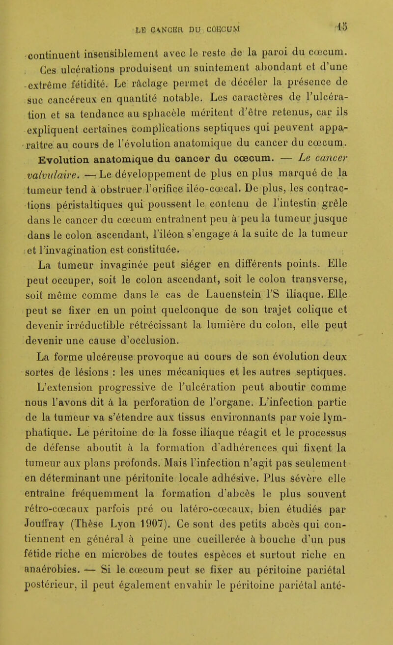 continuent insensiblement avec le reste de la paroi du cœcum. Ces ulcérations produisent un suintement abondant et d'une extrême fétidité. Le râclage permet de décéler la présence de suc cancéreux en quantité notable. Les caractères de l'ulcéra- tion et sa tendance au sphacèle méritent d'être retenus, car ils expliquent certaines complications septiqucs qui peuvent appa- raître au cours de l'évolution anatomique du cancer du cœcum. Evolution anatomique du cancer du cœcum. — Le cancer valvulaire. —^^Le développement de plus en plus marqué de la tumeur tend à obstruer l'orifice iléo-cœcal. De plus, les contrac- tions péristaltiques qui poussent le contenu de l'intestin grêle dans le cancer du cœcum entraînent peu à peu la tumeur jusque dans le colon ascendant, l'iléon s'engage à la suite de la tumeur et rinvagination est constituée. La tumeur invaginée peut siéger en différents points. Elle peut occuper, soit le colon ascendant, soit le colon transverse, soit même comme dans le cas de Lauenstein l'S iliaque. Elle peut se fixer en un point quelconque de son trajet colique et devenir irréductible rétrécissant la lumière du colon, elle peut devenir une cause d'occlusion. La forme ulcéreuse provoque ad cours de son évolution deux sortes de lésions : les unes mécaniques et les autres septiques. L'extension progressive de l'ulcération peut aboutir comme nous l'avons dit à la perforation de l'organe. L'infection partie de la tumeur va s'étendre aux tissus environnants par voie lym- phatique. Le péritoine de la fosse iliaque réagit et le processus de défense aboutit à la formation d'adhérences qui fixent la tumeur aux plans profonds. Maiâ l'infection n'agit pas seulement en déterminant une péritonite locale adhésive. Plus sévère elle entraine fréquemment la formation d'abcès le plus souvent rétro-cœcaux parfois pré ou latéro-cœcaux, bien étudiés par Jouffray (Thèse Lyon 1907). Ce sont des petits abcès qui con- tiennent en général à peine une cueillerée à bouche d'un pus fétide riche en microbes de toutes espèces et surtout riche en anaérobies. — Si le cœcum peut se fixer au péritoine pariétal postérieur, il peut également envahir le péritoine pariétal anté-
