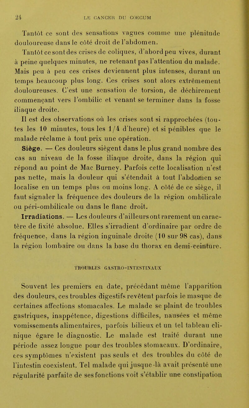 Tantôt ce sont des sensations vagues comme une plénitude douloureuse dans le côté droit de l'abdomen. Tantôt ce sont des crises de coliques, d'abord peu vives, durant à peine quelques minutes, ne retenant pas l'attentiou du malade. Mais peu à peu ces crises deviennent plus intenses, durant un temps beaucoup plus long. Ces crises sont alors extrêmement douloureuses. C'est une sensation de torsion, de déchirement commençant vers l'ombilic et venant se terminer dans la fosse iliaque droite. Il est des observations où les crises sont si rapprochées (tou- tes les 10 minutes, tous les 1 /-i d'heure) et si pénibles que le malade réclame à tout pri.K une opération. Siège. — Ces douleurs siègent dans le plus grand nombre des cas au niveau de la fosse iliaque droite, dans la région qui répond au point de Mac Burney. Parfois cette localisation n'est pas nette, mais la douleur qui s'étendait à tout l'abdojîien se localise en un temps plus ou moins long. A côté de ce siège, il faut signaler la fréquence des douleurs de la région ombilicale ou péri-ombilicale ou dans le flanc droit. Irradiations. — Les douleurs d'ailleurs ont rarement un carac- tère de fixité absolue. Elles s'irradient d'ordinaire par ordre de fréquence, dans la région inguinale droite (10 sur 98 cas), dans la région lombaire ou dans la base du thorax en demi-ceinture. TROmiLES GASTRO-INTESTINAUX Souvent les premiers en date, précédant même l'apparition des douleurs, ces troubles digestifs revêtent parfois le masque de certaines affections stomacales. Le malade se plaint de troubles gastriques, inappétence, digestions difficiles, nausées et même vomissements alimentaires, parfois bilieux et un tel tableau cli- nique égare le diagnostic. Le malade est traite durant une période assez longue pour des troubles stomacaux. D'ordinaire, CCS symptômes n'existent pas seuls et des troubles du côté de l'intestin coexistent. Tel malade qui jusque-là avait présenté une régularité parfaite de ses fonctions voit s'établir une constipation