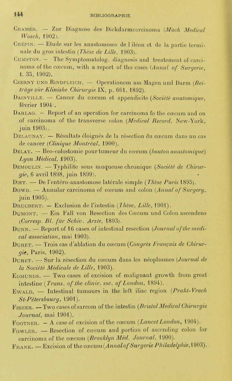 Ckameh. — Zur Diagnose des Dickdarmcarcinoma [Much Médical Wosch, 1902). Crépin. — Etude sur les anastomoses de 1 iléon et de la partie termi- nale du gros intestin {Thèse de Lille, 1903). CuMSTOx. — The Symploniatolog. diagnosis and treatement of carci- noma of the cœcum, witli a report of tho cases iAnnal of Surgerie, t. 35, 1902). CzERNY UND RiNDFLEiGH. — Operationem am Magen und Darm {Bei- tràge zùr Klinishe Chirurgie YS.^ p. 6G1. 1892). Dainville. — Cancer du cœcum et appendicite {Société analomique, février 1904'. Darlag. — Report of an opération for carcinoma fo the cœcum and on of carcinoma of the transverse colon [Médical Record, New-York, juin 1903). Delaunay. — Résultats éloignés de la résection du cœcum dans un cas de cancer (Clinique Montréal, 1900). Delay. — Ileo-colostomie pour tumeur du cœcum {boulon anastomiqne) Lyon Médical, 1903). Demoulin. —Typhilite sous muqueuse chronique {Société de Clm'ur- ^i>, 6 avril!898, juin 1899). Diet. — De l'entéro-anastomose latérale simple {Thèse Paris 1895). DowD. — Annular carcinoma of cœcum and colon {Anual of Surgery, juin 1905). Drucbert. — Exclusion de l'intestin {7hèse, Lille, 1901). DuMONT. — Ein Fall von Resection des Cœcum und Colon ascendens (Corresp. Bl. fur Schiv. Arzle, 1893). DuNN. — Report of 16 cases of intestinal resection. {Journal af the médi- cal association, mai 1903). DuRET. — Trois cas d'ablation du cœcum {Congrès Français de Chirur- gie, Paris, 1902). DuRET. — Sur la résection du cœcum dans les néoplasmes [Journal de la Société Médicale de Lille, 1903). Edmunds. — Two cases of excision of malignant growth from great intestine {Trans. of the clinic. soc. of London, 1894). EwALD. — Intestinal tumours in the left iliac région {Prakt-Vrach St-Pétersbourg, 1901). FiSHER. —Two casesofsarcom of the intestin {Bristol Médical Chirurgie Journal, mai 1901). FoOTNER. - A caseof excision ofthe cœcum {LancetLondon, 1904). FowLER. — Resection of cœcum and portion of asccnding colon for carcinoma of the cœcum {Brooklyn J\Jéd. Journal, 1900). Frank. — Excision ofthe cœcum (^nna/o/-SM/'^me/^////arfe/y«e, 1903).