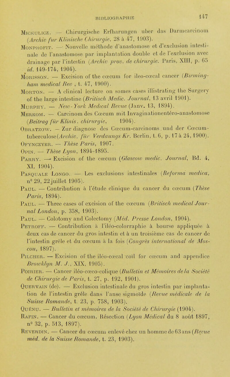 BIBUUGHAPIIIK MiCKULicz. — Chirurgische Erfharungeu ul)er (las Darmcarcinoin {Archiv fur K/iiiisc/ic. Chirurgie, 28 à 47, l'.lOiî). MoNPHOFiT. — Nouvelle méthode d'anastomose et d'exclusion intesti- nale de l'anastomose par implantation double et de l'exclusion avec drainage par l'intestin {Archiv prov. de chirurgie. Paris, XIU, p. 65 id. 149-174, 1904). MoRissoN. — Excision of tlie cœcum Cor ileo-cœcal cancer {Birming- ham m.edical Jteo , t. 47, 1900). MoRTON. — A clinlcal lecture on somes cases illistrating tlie Surgery of tlie large intestine (Briiisch Medic. Journal, 13 avril 1901). MuRPHY. — New-York Médical Revue {ia.n\. 13, 1894). Merkom. — Carcinom des Cœcum mit Invaginationentéro-anastomose (Beilrag fiir Kliiiis. chirurgie, 1904). Obratzow. — Zur diagnose des Cœcum-carcinoms .und der Cœcum- tuberculose(^/rAtu. fiir Verdaiings Kr. Berlin, t. 6, p. 17 à 24,1900). Ofynczyer. — Thèse Paris, 1907. Opin. — Thèse Lyon, 1894-189.0. Parry. —• Excision of the cœcum [Glascow medic. Journal, Bd. 4, XI, 1904). Pasquale Longo. — Les exclusions intestinales {Reforma medica, n 29, 22juillet 1905). Paul. — Contribution à l'étude clinique du cancer du cœcum {Thèse Paris, 1894). Paul. — Tbree cases of excision of the cœcum {Briiisch médical Jour- nal London, p. 358, 1903). Paul. — Colotomy and Colectomy {Méd. Presse London, 1904). Petroff. — Contribution à l'iléo-colorraphie à bourse appliquée à deux cas de cancer du gros intestin et à un troisième cas de cancer de l'intestin grêle et du cœcum à la fois {Congrès international de Mos- cou, 1897). PiLCHER.—Excision of the iléo-cœcal coïl for cœcum and appendice Browklyn M. J., XIX, 1905). Poirier. — Cancer iléo-cœco-colique {Bulletin et Mémoires delà Société de Chirurgie de Paris, t. 27, p. 192, 1901). Quervain (de). — Exclusion intestinale du gros intestin par implanta- tion de l'intestin grêle dans l'anse sigmoïde {Revue médicale de la Suisse Romande, t. 23, p. 758, 1903). QuÉNU. — Bulletin et mémoires de la Société de Chirurgie (1904). Rafin. — Cancer du cœcum, Résection {Lyon Médical du 8 août 1897, n» 32, p. 513, 1897). Reverdin. — Cancer du cœcum enlevé chez un hommede63ans(/?er«e méd. de la Suisse Romande, t. 23, 1903).