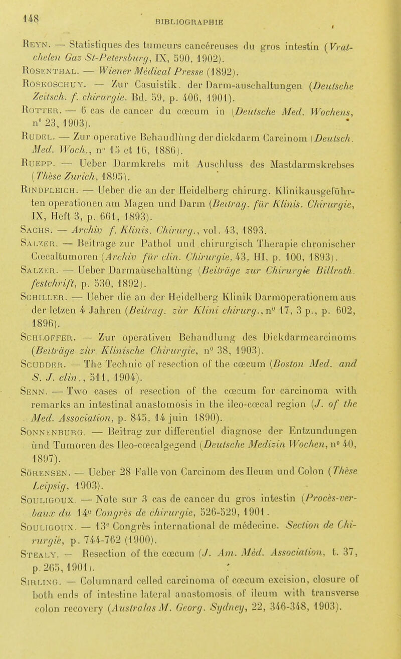 BIBLIOGRAPHIE I Reyn. — Statistiques des tumeurs cancéreuses du gros intestin (Vmt- c/ie/en Gaz St-Petersbnrg, IX, S90, 1902). RoSENTHAL. — Wiener Médical Presse (1892). RosKOSCHUY. — Zur Casuistik. der Darm-auschaltungen {Deutsche ZeUsch. f. chirurgie. Rd. 59, p. 40G, 1901). RoT'i iîR. — 6 cas de cancer du cœcuni in [Deutsche Med. Wochens, n° 2.3, 1903). RuDRL. — Zur operative Rehaudlnngderdickdarm Carcinom (Deutsch. Med. Woch., n 15 et 16, 188G). RuEPP. — LIeber Darmkrebs mit Auscliluss des Mastdarmskrebses {Thèse Zurich, RiNDFLEicH. — Ueber die an der Heidelberg chirurg. Kllnikausgeruhr- ten operationen am Magen und Darm (Beitrag. fûr Klinis. Chirurgie, IX, Ileft 3, p. 661, 1893). Sachs. — Archiv f. Klinis. Chirurg., vol. 43, 1893. S.AL7ER. — Beitrage zur Pathol und chirurgisch Thérapie chronischer CœcaUumoren (^l?v.7«u fïir clin. Chirurgie, k^, lil, p. 100, 1893). Salzkr. — Ueber Darrnaiischaltùng {Beitrage zur Chirurgie Billroth. festchrift, p. 530, 1892). Schiller. — Ueber die an der Heidelberg Klinik Darmoperationem aus der letzen 4 Jahren [Beitrag. ziir Klini chirurg..n^ 17, 3 p., p. 602, 1896) . ScHLOFFER. — Zur opcrativeii Behandlung des Dickdarmcarcinoms {Beilràge sirr Klinische Chirurgie, n 38, 1903). ScuDDER. — The Technic of resection of tbe cœcum {Boston Med. and S. J. clin., 511, 1904). Senn. — Two cases of resection of thc cœcum for carcinoma Avith reniarks an intestinal anastomosis in the ileo-cœcal région (/. of the Med. Association, p. 845, 14 juin 1890). SoNNkNBURG. — Beitrag zur différentiel diagnose der Entzundungen ùnd Tumoren des Ileo-cœcalgegend [Deutsche Medizin Wochen, n» 40, 1897) . Sôrensen. — Ueber 28 Fallevon Carcinom deslleum und Colon {Thèse Leipsig, 1903). SouLionux. — Note sur 3 cas de cancer du gros intestin {Procès-ver- bau.x du 14 Congrès de chirurgie, 526-529, 1901. SouLiGOUX. — 13° Congrès international de médecine. Section de Chi- rurgie, p. 744-762 (1900). Stealy. - Resection of tbe cœcum (./. Am. Mèd. Association, t. 37, p.2f)5, 1901). SiRLiNC. — Columnard celled carcinoma of cœcum excision, closure of botli ends of intestine latéral anastomosis of ileum witb transverse colon recovery {Aiistralas M. Georg. Sydney, 22, 346-348, 1903).