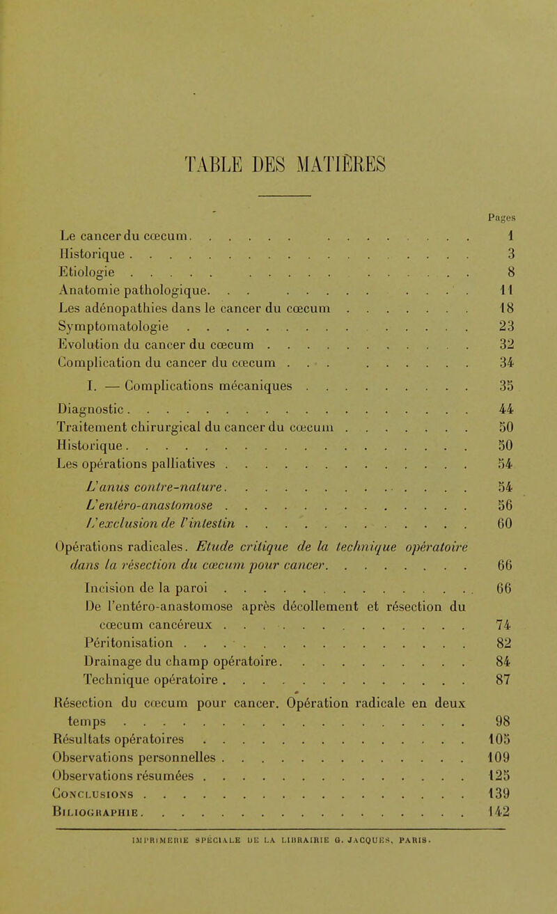 TABLE DES MATIERES Pages Le cancerdu cœcum 1 Historique 3 Etiologie 8 Anatomie pathologique. . . .... \\ Les adénopathies dans le cancer du cœcum 18 Symptomatologie 23 Evolution du cancer du cœcum 32 Complication du cancer du cœcum ... 34 L — Complications mécaniques 35 Diagnostic 44 Traitement chirurgical du cancer du cœcum 50 Historique 50 Les opérations palliatives 54 L'anus contre-nature 54 U entèro-anastomose 56 Ij exclusion de l'intestin 60 Opérations radicales. Etude critique de la leclinique opéi'atoire dam la résection du cœcum pour cancer 66 Incision de la paroi 66 De l'entéro-anastomose après décollement et résection du cœcum cancéreux 74 Péritonisation 82 Drainage du champ opératoire 84 Technique opératoire 87 Résection du cœcum pour cancer. Opération radicale en deux temps 98 Résultats opératoires 105 Observations personnelles 109 Observations résumées 125 Conclusions 139 BlMOGIlAPHlE 142 I.M l'RiMEIllE SI'ÉCIXLE UE I.A I.lllRAiniK Q. JACQUHS, PARIS.