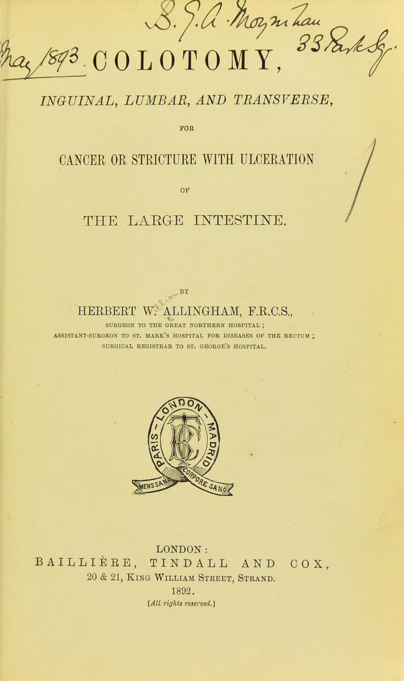 %/^COLOTOMY, INGUINAL, LUMBAR, AND TRANSVERSE, FOB CANCER OR STRICTURE WITH ULCERATION OB* THE LAEGE lOTESTII^E. HERBERT W^^'ALLINGHAM, F.R.C.S., SURGEON TO THE GREAT NORTHERN HOSPITAL ; ASSISTANT-SURGEON TO ST. MARK'S HOSPITAL FOR DISEASES OF THE RECTUM ; SURGICAL REGISTRAR TO ST. QBORGE's HOSPITAL. LONDON: BAILLli]EE. TINDALL AND COX, 20 & 21, King William Street, Strand. 1892. [All rights reaerved.]