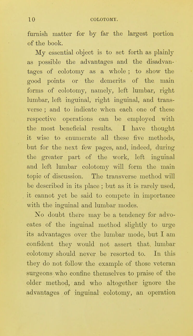 furnish matter for by far the largest portion of the book. My essential object is to set forth as plainly as possible the advantages and the disadvan- tages of colotomy as a whole ; to show the good points or the demerits of the main forms of colotomy, namely, left lumbar, right lumbar, left inguinal, right inguinal, and trans- verse ; and to indicate when each one of these respective operations can be employed with the most beneficial results. I have thought it wise to enumerate all these five methods, but for the next few pages, and, indeed, during the greater part of the work, left inguinal and left lumbar colotomy will form the main topic of discussion. The transverse method will be described in its place; but as it is rarely used, it cannot yet be said to compete in importance with the inguinal and lumbar modes. No doubt there may be a tendency for advo- cates of the inguinal method slightly to urge its advantages over the lumbar mode, but I am confident they would not assert that, lumbar colotomy should never be resorted to. In this they do not follow the example of those veteran surgeons who confine themselves to praise of the older method, and who altogether ignore the advantages of inguinal colotomy, an operation