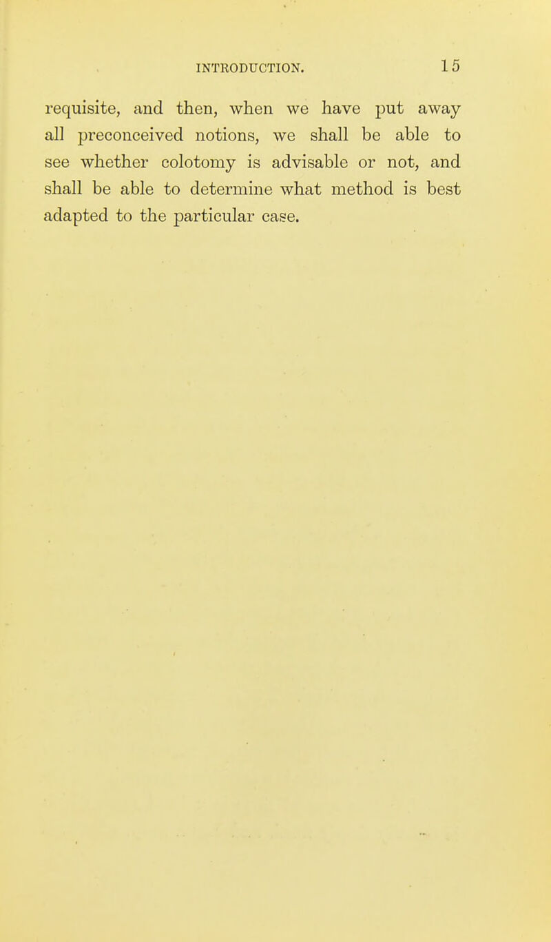 requisite, and then, when we have put away- all preconceived notions, we shall be able to see whether colotomy is advisable or not, and shall be able to determine what method is best adapted to the particular case.