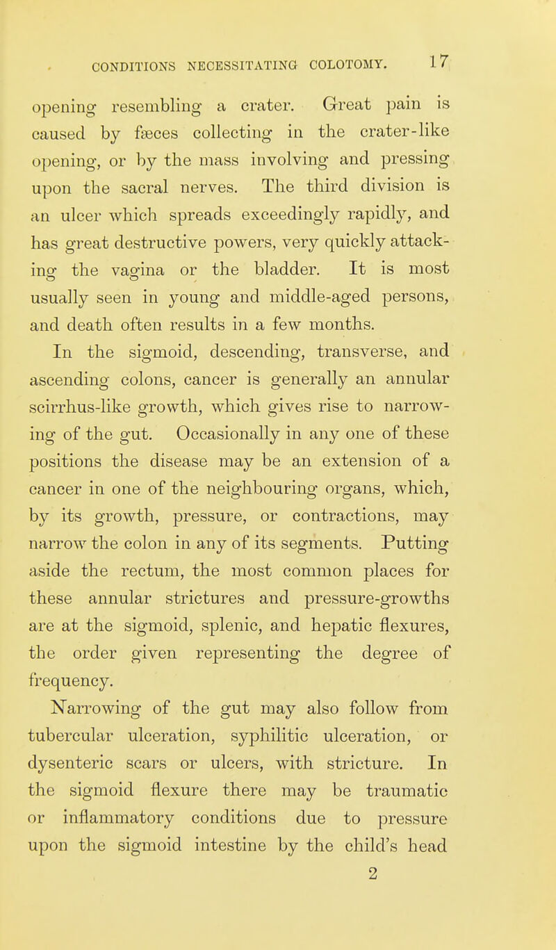 Oldening resembling a crater. Great pain is caused by faeces collecting in the crater-like opening, or by the mass involving and pressing upon the sacral nerves. The third division is an ulcer which spreads exceedingly rapidly, and has great destructive powers, very quickly attack- ing the vagina or the bladder. It is most usually seen in young and middle-aged persons, and death often results in a few months. In the sigmoid, descending, transverse, and ascending colons, cancer is generally an annular scirrhus-like growth, which gives rise to narrow- ing of the gut. Occasionally in any one of these positions the disease may be an extension of a cancer in one of the neighbouring organs, which, by its growth, pressure, or contractions, may narrow the colon in any of its segments. Putting aside the rectum, the most common places for these annular strictures and pressure-growths are at the sigmoid, splenic, and hepatic flexures, the order given representing the degree of frequency. Narrowing of the gut may also follow from tubercular ulceration, syphilitic ulceration, or dysenteric scars or ulcers, with stricture. In the sigmoid flexure there may be traumatic or inflammatory conditions due to pressure upon the sigmoid intestine by the child's head 2