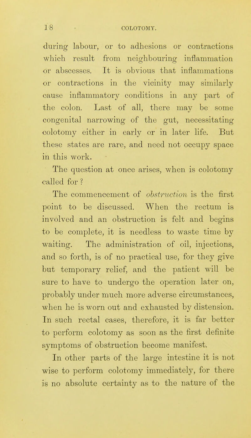 during labour, or to adhesions or contractions which result from neighbouring inflammation or abscesses. It is obvious that inflammations or contractions in the vicinity may similarly cause inflammatory conditions in any part of the colon. Last of all, there may be some congenital narrowing of the gut, necessitating colotomy either in early or in later life. But these states are rare, and need not occupy space in this work. The question at once arises, when is colotomy called for ? The commencement of obstruction is the first point to be discussed. When the rectum is involved and an obstruction is felt and begins to be complete, it is needless to waste time by waiting. The administration of oil, injections, and so forth, is of no practical use, for they give but temporary relief, and the patient will be sure to have to undergo the operation later on, probably under much more adverse circumstances, when he is worn out and exhausted by distension. In such rectal cases, therefore, it is far better to perform colotomy as soon as the first definite symptoms of obstruction become manifest. In other parts of the large intestine it is not wise to perform colotomy immediately, for there is no absolute certainty as to the nature of the