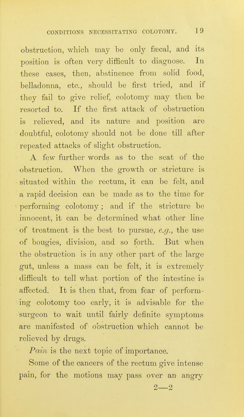 obstruction, which may be only fsecal, and its position is often very difficult to diagnose. In these cases, then, abstinence from solid food, belladonna, etc., should be first tried, and if they fail to give relief, colotomy may then be resorted to. If the first attack of obstruction is relieved, and its nature and position are doubtful, colotomy should not be done till after repeated attacks of slight obstruction. A few further words as to the seat of the obstruction. When the growth or stricture is situated within the rectum, it can be felt, and a rapid decision can be made as to the time for performing colotomy; and if the stricture be innocent, it can be determined what other line of treatment is the best to pursue, e.g., the use of bougies, division, and so forth. But when the obstruction is in any other part of the large gut, unless a mass can be felt, it is extremel}'' difficult to tell what portion of the intestine is affected. It is then that, from fear of perform- ing colotomy too early, it is advisable for the surgeon to wait until fairly definite symptoms are manifested of obstruction which cannot be relieved by drugs. Pain is the next topic of importance. Some of the cancers of the rectum give intense pain, for the motions may pass over an angry 2—2