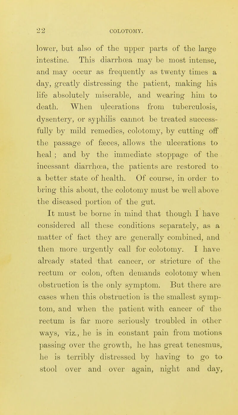 lower, but also of the upper parts of the large intestine. This diarrhoea may be most intense, and may occur as frequently as twenty times a day, greatl}^ distressing the patient, making his life absolutely miserable, and wearing him to death. When ulcerations from tuberculosis, dysenter}'', or syphilis caimot be treated success- fully by mild remedies, colotomy, by cutting off the passage of faeces, allows the ulcerations to heal ; and by the immediate stoppage of the incessant diarrhoea, the patients are restored to a better state of health. Of course, in order to bring this about, the colotomy must be well above the diseased portion of the gut. It must be borne in mind that though I have considered all these conditions sejoarately, as a matter of fact they are generally combined, and then more urgently call for colotomy. I have already stated that cancer, or stricture of the rectum or colon, often demands colotom}^ when obstruction is the only symptom. But there are cases when this obstruction is the smallest symp- tom, and when the patient with cancer of the rectum is far more seriously troubled in other ways, viz., he is in constant pain from motions passing over the growth, he has great tenesmus, he is terribly distressed by having to go to stool over and over again, night and day,