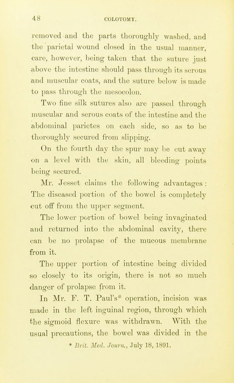 removed and the parts thoroughly washed, and the parietai wound closed in the usual manner, care, however, being taken that the suture just above the intestine should pass through its serous and muscular coats, and the suture below is made to pass through the mesocolon. Two fine silk sutures also are passed through muscular and serous coats of the intestine and the abdominal parietes on each side, so as to be thoroughly secured from slipping. On the fourth day the spur may l)e cut away on a level with the skin, all bleeding points being secured. Mr. Jesset claims the following advantages : The diseased portion of the bowel is comj^letel}'^ cut off from the upj^er segment. The lower portion of bowel being invaginated and returned into the abdominal cavity, there can be no prolapse of the mucous membrane from it. The upper portion of intestine being divided so closely to its origin, there is not so much danger of prolapse from it. In Mr. F. T, Paul's* operation, incision was made in the left inguinal region, through which the sisfmoid flexure was withdrawn. With the usual precautions, the bowel was divided in the