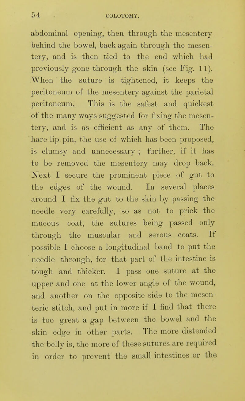 abdominal opening, then through the mesentery behind the bowel, back again through the mesen- tery, and is then tied to the end which had previously gone through the skin (see Fig. 11). When the suture is tightened, it keeps the peritoneum of the mesentery against the parietal peritoneum. This is the safest and quickest of the many ways suggested for fixing the mesen- tery, and is as efficient as any of them. The hare-lip pin, the use of which has been proposed, is clumsy and unnecessary ; further, if it has to be removed the mesentery may drop back. Next I secure the prominent piece of gut to the edges of the wound. In several places around I fix the gut to the skin by passing the needle very carefull}?^, so as not to prick the mucous coat, the sutures being passed only throup-h the muscular and serous coats. If possible I choose a longitudinal band to put the needle through, for that part of the intestine is tough and thicker. I pass one suture at the upper and one at the lower angle of the wound, and another on the opposite side to the mesen- teric stitch, and put in more if I find that there is too great a gap between the bowel and the skin edge in other parts. The more distended the belly is, the more of these sutures are required in order to prevent the small intestines or the