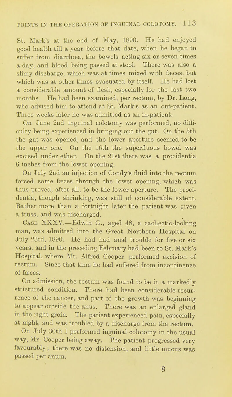 St. Mark's at the end of May, 1890. He had enjoyed good health till a year before that date, when he began to suffer from diarrhoea, the bowels acting six or seven times a day, and blood being passed at stool. There was also a slimy discharge, which was at times mixed with fa3ces, but which was at other times evacuated by itself. He had lost a considerable amount of flesh, especially for the last two months. He had been examined, per rectum, by Dr. Long, who advised him to attend at St. Mark's as an out-patient. Three weeks later he was admitted as an in-patient. On June 2nd inguinal colotomy was performed, no diffi- culty being experienced in bringing out the gut. On the 5th the gut was opened, and the lower aperture seemed to be the upper one. On the 16th the superfluous bowel was excised under ether. On the 21st there was a procidentia 6 inches from the lower opening. On July 2nd an injection of Condy's fluid into the rectum forced some faeces through the lower opening, which was thus proved, after all, to be the lower aperture. The proci- dentia, though shrinking, was still of considerable extent. Bather more than a fortnight later the patient was given a truss, and was discharged. Case XXXV.^—Edwin G., aged 48, a cachectic-looking man, was admitted into the Great Northern Hospital on July 23rd, 1890. He had had anal trouble for five or six years, and in the preceding February had been to St. Mark's Hospital, where Mr. Alfred Cooper performed excision of rectum. Since that time he had suffered from incontinence of faeces. On admission, the rectum was found to be in a markedly strictured condition. There had been considerable recur- rence of the cancer, and part of the growth was beginning to appear outside the anus. There was an enlarged gland in the right groin. The patient experienced pain, especially at night, and was troubled by a discharge from the rectum. On July .30th I performed inguinal colotomy in the usual way, Mr. Cooper being away. The patient progressed very favourably; there was no distension, and little mucus was passed per anum. 8