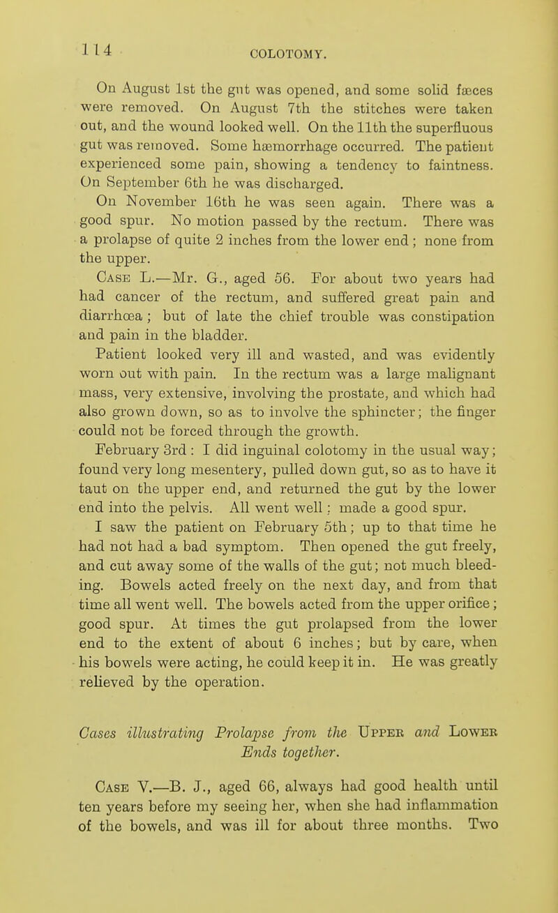 On August 1st the gut was opened, and some solid faeces were removed. On August 7th the stitches were taken out, and the wound looked well. On the 11th the superfluous gut was removed. Some hasmorrhage occurred. The patient experienced some pain, showing a tendency to faintness. On September 6th he was discharged. On November 16th he was seen again. There was a good spur. No motion passed by the rectum. There was a prolapse of quite 2 inches from the lower end; none from the upper. Case L.—Mr. G., aged 56. For about two years had had cancer of the rectmn, and suffered great pain and diarrhoea ; but of late the chief trouble was constipation and pain in the bladder. Patient looked very ill and wasted, and was evidently worn out with pain. In the rectum was a large malignant mass, very extensive, involving the prostate, and which had also grown down, so as to involve the sphincter; the finger could not be forced through the growth. February 3rd : 1 did inguinal colotomy in the usual way; found very long mesentery, pulled down gut, so as to have it taut on the upper end, and returned the gut by the lower end into the pelvis. All went well; made a good spur. I saw the patient on February 5th; up to that time he had not had a bad symptom. Then opened the gut freely, and cut away some of the walls of the gut; not much bleed- ing. Bowels acted freely on the next day, and from that time all went well. The bowels acted from the upper orifice; good spur. At times the gut prolapsed from the lower end to the extent of about 6 inches; but by care, when his bowels were acting, he could keep it in. He was greatly relieved by the operation. Cases ilkistrCiting Prolapse from the Upper aiid Lower E7ids together. Case V.—B. J., aged 66, always had good health until ten years before my seeing her, when she had inflammation of the bowels, and was ill for about three months. Two