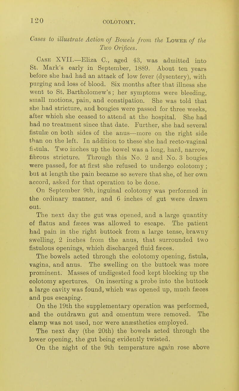 Cases to illustrate Action of Boioels from the Lowee of the Ttvo Orifices. Case XVII.—Eliza C, aged 43, was admitted iuto St. Mark's early in September, 1889. About ten years before she had had an attack of low fever (dysentery), with purging and loss of blood. Six months after that illness she went to St. Bartholomew's; her symptoms were bleeding, small motions, pain, and constipation. She was told that she had stricture, aad bougies were passed for three weeks, after which she ceased to attend at the hospital. She had had no treatment since that date. Further, she had several fistulas on both sides of the anus—more on the right side th an on the left. In addition to these she had recto-vaginal fistula. Two inches up the bowel was a long, hard, narrow, fibrous stricture. Through this No. 2 and No. 3 bougies were passed, for at first she refused to undergo colotomy ; but at length the pain became so severe that she, of her own accord, asked for that operation to be done. On September 9th, inguinal colotomy was performed in the ordinary manner, and 6 inches of gut were drawn out. The next day the gut was opened, and a large quantity of flatus and fteces was allowed to escape. The patient had pain in the right buttock from a large tense, brawny swelling, 2 inches from the anus, that surrounded two fistulous openings, which discharged fluid faeces. The bowels acted through the colotomy opening, fistula, vagina, and anus. The swelling on the buttock was more prominent. Masses of undigested food kept blocking up the colotomy apertures. On inserting a probe into the buttock a large cavity was found, which was opened up, much faeces and pus escaping. On the 19th the supplementary operation was performed, and the outdrawn gut and omentum were removed. The clamp was not used, nor were anaasthetics employed. The next day (the 20th) the bowels acted through the lower opening, the gut being evidently twisted. On the night of the 9th temperature again rose above