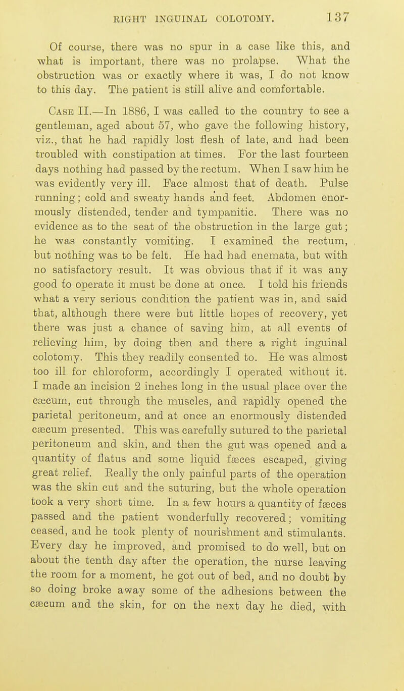 Of course, there was no spur in a case like this, and what is important, there was no prolapse. What the obstruction was or exactly where it was, I do not know to this day. The patient is still alive and comfortable. Case II.—In 1886, I was called to the country to see a gentleman, aged about 57, who gave the following history, viz., that he had rapidly lost flesh of late, and had been troubled with constipation at times. For the last fourteen days nothing had passed by the rectum. When I saw him he was evidently very ill. Face almost that of death. Pulse running; cold and sweaty hands and feet. Abdomen enor- mously distended, tender and tympanitic. There was no evidence as to the seat of the obstruction in the large gut; he was constantly vomiting. I examined the rectum, but nothing was to be felt. He had had enemata, but with no satisfactory result. It was obvious tha.t if it was any good to operate it must be done at once. I told his friends what a very serious condition the patient was in, and said that, although there were but little hopes of recovery, yet there was just a chance of saving him, at all events of relieving him, by doing then and there a right inguinal colotomy. This they readily consented to. He was almost too ill for chloroform, accordingly I operated without it. I made an incision 2 inches long in the usual place over the cfecum, cut through the muscles, and rapidly opened the parietal peritoneum, and at once an enormously distended cascum presented. This was carefully sutured to the parietal peritoneum and skin, and then the gut was opened and a quantity of flatus and some liquid ffsces escaped, giving great relief. Eeally the only painful parts of the operation was the skin cut and the suturing, but the whole operation took a very short time. In a few hours a quantity of fasces passed and the patient wonderfully recovered; vomiting ceased, and he took plenty of nourishment and stimulants. Every day he improved, and promised to do well, but on about the tenth day after the operation, the nurse leaving the room for a moment, he got out of bed, and no doubt by so doing broke away some of the adhesions between the cjEcum and the skin, for on the next day he died, with