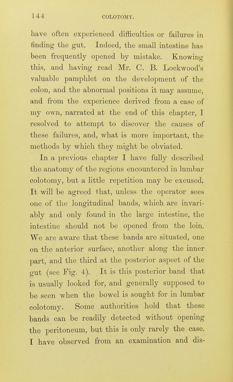 have often experienced difficulties or failures in finding the gut. Indeed, the small intestine has been frequently opened by mistake. Knowing this, and having read Mr. C. B. Lock wood's valuable pamphlet on the development of the colon, and the abnormal positions it may assume, and from the experience derived from a case of my own, narrated at the end of this chapter, I resolved to attempt to discover the causes of these failures, and, what is more important, the methods by which they might be obviated. In a previous chapter I have fully described the anatomy of the regions encountered in lumbar colotomy, but a little repetition may be excused. It will be agreed that, unless the operator sees one of the longitudinal bands, which are invari- ably and only found in the large intestine, the intestine should not be opened from the loin. We are aware that these bands are situated, one on the anterior surface, another along the inner part, and the third at the posterior aspect of the gut (see Fig. 4). It is this posterior band that is usually looked for, and generally supposed to be seen when the bowel is sought for in lumbar colotomy. Some authorities hold that these bands can be readily detected without opening the peritoneum, but this is only rarely the case. I have observed from an examination and dis-