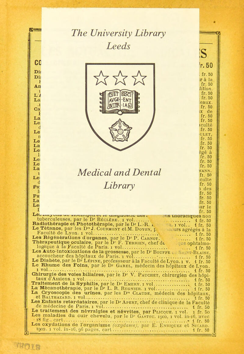 The University Library Leeds Médical and Dental Library CG Dit Dii An 1 La j Ca I La Lei d Le r Le La Lei 1; Lei Le La 1 Lei d b Ps La Lei I LeU Atnj ^XAia A^wt^ui^ycu CI. *o UAOtyuuoblU UCSfV tuberculeuses, par le D' Béclère. i vol Radiothérapie et Photothérapie, par le Dr L.-R. i Le Tétanos, par les D J. Courmont et M. Doyon, l Faculté de Lyon, i vol Les Régénérations d'organes, par le D' P. Carnot. Thérapeutique oculaire, par le D' F. Terrien, chef dt <. ? ophtalmo- logique à la Faculté de Paris, i vol ... i fr. 50 Les Auto-lntoxicatlons de la grossesse, par le D' Bouffe ^ h.> i> r-BLAiSE, accoucheur des hôpitaux de Paris, i vol • 1 fr. 50 Le Diabète, par le D- Lépine, professseur à la Faculté de Lyon, i v. 1 fr. 50 Le Rhume des Foins, par le Dr Garel, médecin des hôpitaux de Lvon. 1 vol 1 fr. 50 Chirurgie des voies biliaires, parle D' V. Pauchet, chirurgien des hôpi- taux d'Amiens, i vol 1 fr. 50 Traitement de la Syphilis, par le Dr Emery. i vol 1 fr. 50 La Mécanothérapie, par le Dr L. R. Régnier, i vol 1 fr. 50 La Cryosoople des urines, par les D Claude, médecin des hôpitaii.x, et Balthazard. 1 vol ^ fr. 50 Les Enfants retardataires, par le Dr Apert, chef de clinique de la Faculté de médecine de Paris, i vol 1 fr. 50 Le traitement des névralgies et névrites, par Plicque. i vol. i fr. 5o Les maladies du cuir chevelu, par le Gastou. i()02, i vol. in-i6, avec i8 fig.. cart 1 fr. 50 Les oxydations de l'organisme (oxi/clascsj, par E. Enuiquez et Sh-ard. tgo2. 1 vol. iri-iO.gO p;ij;us, cart.... i fr. 50 S fr.50 : fr. 50 ir à la fr. 50 iilion. fr. 50 . fr. 50 leaux. fr. 50 IX de fr. 50 fr. 50 iculté fr. 50 'ULET, fr. 50 fr. 50 fr. 50 égé à fr. 50 fr. 50 fr. 50 MANN, fl. 50 culte fr. 50 n des fr. 50 fr. 50 fr. 50 lar le fr. 50 JUB moraciqnes non 1 fr. 50 •.. j vol.. 1 fr. 50 urs agrégés à la i fr. 50 1 fr. 50