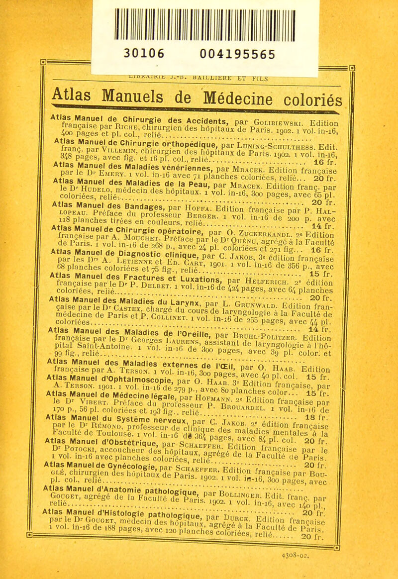 30106 004195565 ui n KXIKl E -JT-jn- B A1LX1ERE ET FILS Atlas Manuels de Médecine coloriés **'f,.L^^®' Chirurgie des Accidents, par Golibibwski Edition par les D a'\°Se et En TA'/' '^'T'-^' édition française Atlas Manuel des Fractures et' Luxation 15 fr. française par le D' P. Delbet i vol in ,fiX ^J elferich. a' édition coloriées, reiié delbet. i vol. in-i6 de 424 pages, avec 64 planches 20 fr. UNWALD. Edition fran- Atlas Manuel des Maladies du Larynx n'ar 'l'qrt médecine de Paris et P. Collinet 1 vni in .«^^cr ^ o»-uiuc uc coloriées . .. .. .  pages, avec W pl. Atlas Manuel des Maladies dé l'OreVlle nàr RBnJ, D française par le Georges rATmJ^J !' 1 ^h^-Poutzer. Edit on pitaf SainUntoine r vfl in 16 deNr,^'''^^ ''^ laryngoiogie à l'hô- 99 fig., relié ^'^^'^ ^9 pl. color; et Atlas Manuel des Maladies externes de l'ff il' nàn'n' uA, française Dar A. Ti^R^nr. ,  ;„ J '^''' P^r O. Haab. Edition ■ col. 15 fr. par laryngoiogie à la Faculté de irançaise par A. Terson 1 vni ir. ,« o„ ■ *^» <-». ha Atlas Manull d'Ophtalmoscopie ^a ô ?iL'f S« fh• r''^ 170 p., 56 pl. coloriées et 193^g. rllié 1 vol. in-i6 de Atlas Manuel du Système nerveux mr 'p 'T..18 fr. parle RiSmond^ professeur de c'iininn^Vi^'''-, ^^-'^^ française Faculté de Toulouse. 1 vol n- 6 dé 36/ n.l!! maladies mentalesla Atlas Manuel d'Obstétrique par Sc.iAprP^^ r r.^^ P'' 20 fr. PorocK,, accoucl.eu;''dl/s'hôpilauf r/ré.é clê'rFi',?^^ P^- 1 vol. in-16 avec planches coloriées relié Faculté ne Paris. Atlas Manuel de Gynécologie nar Srù' 20 fr. OLÉ, chirurgien Jes hopifâM Pa s ^002 fvt i« Ir^T''' P^' ^ou- pl. col., relie ^- ^y^- ^ ^o'- '-lO, 3oo pages, avec Atlas Manuel d'Anatomie patholoeinun ..inn ^o^, agrégé de la F<î^u.l°'^f'^.P-^o---j^H. f^nj^ par Atlas Manuel d'Histologie Datholoe-io.,» ' r-o':  • • • 20 fr par |e D. GoaoEÏ^Si^^;;^'?^^. /^^ 'ges, avec ,20 planches^colSriéest .elié'.'. ^^'Ir!