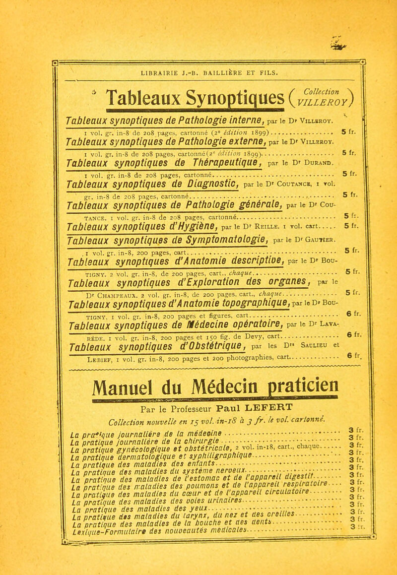 LIBRAIRIE J.-B. BAILLikRE ET FILS. ' Tableaux Synoptiques (..gS,-) Tableaux synoptiques de Pathologie interne, par le Dr villsroy. I vol. gr. in-8 de 208 pages, cartonné (2 édition 1899) 5 fr. Tableaux synoptiques de Pathologie externe, par le D' villerov. I vol. gr. in-8 de 208 pages, oartonné(2 àiition 1899) 6 fr. Tableaux synoptiques de Thérapeutique, par le D' durand. I vol. gr. in-8 de 208 pages, cartonné 5 fr. Tableaux synoptiques de Diagnostic, par le d'coutamc», t roi. gr. in-8 de 208 pages, cartonné 5 f'- Tableaux synoptiques de Pathologie générale, par le d» cou- TANCE. I vol. gr. in-8 de 208 pages, cartonné 5 fi. Tableaux synoptiques d'Hygiène, par le d'reille. i toi. cart 5 fr. Tableaux synoptiques de Symptomatologie, par le D' g.wtier. . I vol. gr. in-8, 200 pages, cart 5 Tableaux synoptiques d'Anatomie descriptioe, par le D' bou- TIGNY. 2 vol. gr. in-8, de 200 pages, cart., chaque 5 fr. Tableaux synoptiques d'Exploration des organes, par le D' Champeau.\. 2 vol. gr. in-8, de 200 pages, cart., chaque 5 fr. Tableaux synoptiques d'Anatomie topographique, par leD' bou- TIGNY, I vol. gr. in-8, 200 pages et figures, cari Tableaux synoptiques de Médecine opératoire, par le d'lata- RÈDE. I vol. gr. in-8, 200 pages et 150 fig. de Devy, cart Tableaux synoptiques d'Obstétrique, par les d» sacueu et Lebief, I vol. gr. in-8, 200 pages et 200 photographies, cart 6 fr 6fr. 6fr. Manuel du Médecin praticien Par le Professeur Paul LEFERT Collection nouvelle en 15 vol. in-iS à 3 fr. le vol. cartonné. A fr La pra*'que journaUèrg de la médeoine _ , La pratique Journalière de la chirurgie ■■ 'iV''a f, La pratique gynécologique et obstétricale 2 vol. m-i8, cart., chaque...... 3 fr. La pratique dermatologique et sypliiligraphique « ' La pratique des maladies des enfants |, ■ La pratique des maladies du système neroeux.. .-.j::::;;;tu La pratique des maladies de l'estomac et de l'appareil digestif-3 fr. La pratique des maladies des poumons et de l'appareil respiratoire.... 3 . La pratique des maladies du cœur et de l'appareil circulatoire 3 f'. La pratique des maladies des ooles urtnaires ■ La pratique des maladies des yeux... ;:„: „;,;;v,„;3 fr' La pratique des maladies du larynx, du nez et aes oreilles ^ r La pratique des maladies de la touche et aes aentu ^  Lexii/ite-Formulalrg des noiioeautés médicales... •