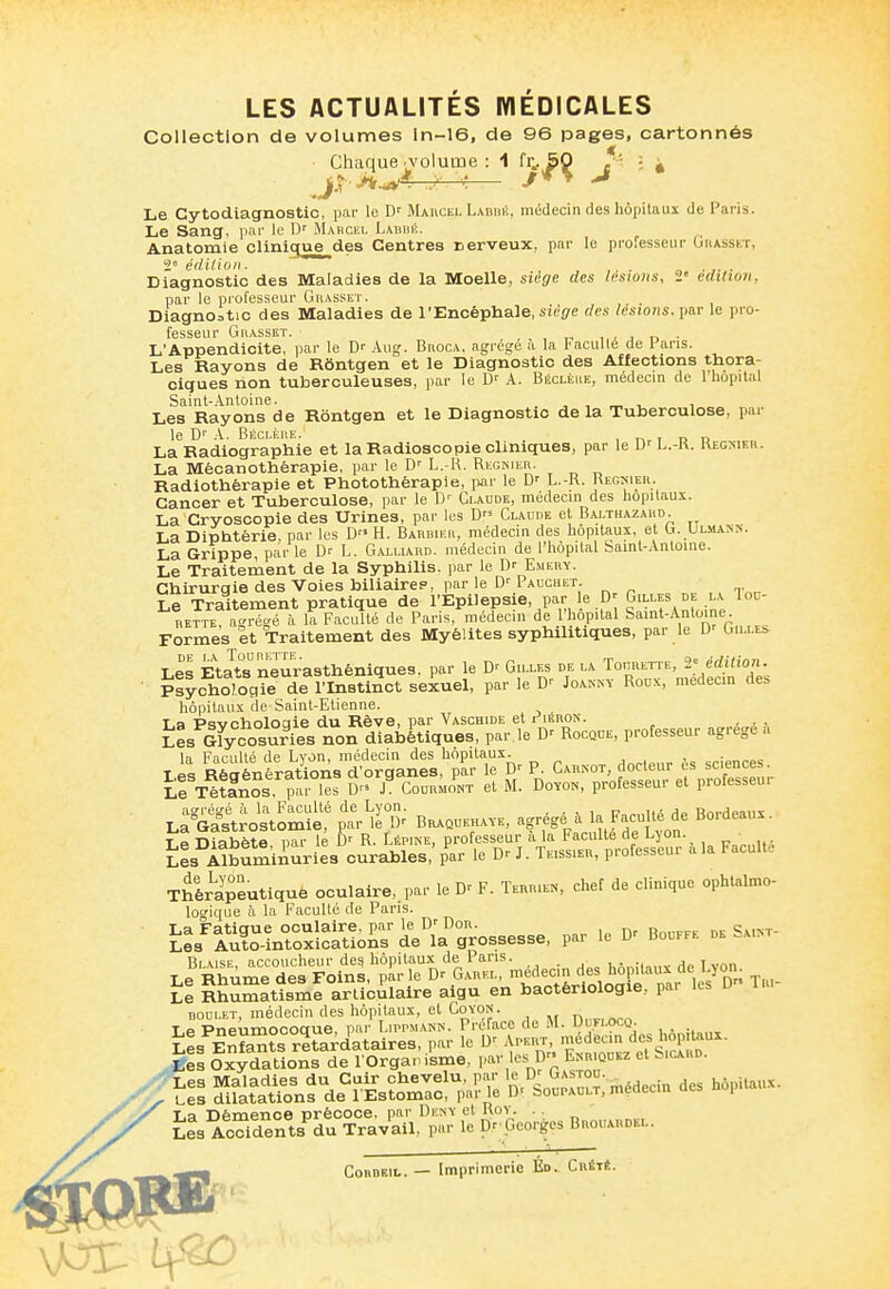 Collection de volumes ln-16, de 96 pages, cartonnés Chaque .volutn Le Cytodiagnostic, par le D' MAncEL Labbk, médecin des hôpilaus de Paris. Le Sang. i)ai' le Mabcel Labiiiî. Anatomie clinique des Centres nerveux, par le professeur Ohasskï, 2 éilU 'wn. a ■ !■ ■ Diagnostic des Maladies de la Moelle, siège des lésions, 2« édition, par le professeur Gbasset. Diagnostic des Maladies de l'Encéphale, iie^e des lésions. \mr le pro- fesseur GllASSET. , . , ,.A I n ■ L'Appendicite, par le D- Aug. Broca, agrège a la 1>acuité de 1 ans. Les Rayons de Rôntgen et le Diagnostic des Affections thora- ciques non tuberculeuses, par le A. Béclèue, médecin de 1 hôpital Saint-Antoine. . , , „ ^ , Les Rayons de Rôntgen et le Diagnostic delà Tuberculose, pai le .\. Béclèiie.' , n i n n La Radiographie et la Radioscopie cliniques, par le U' L.-K. Kegnier. La Mécanothérapie, par le D' L.-R, Régnier. Radiothérapie et Photothérapie, par le L.-K. Régnier. Cancer et Tuberculose, par le D'' Claude, médecin des hôpitaux. La Cryoscopie des Urines, par les D Claude el B.u.thazard. La Diphtérie par les D H. Barbier, médecin des hôpitaux, et G. Uliiann. La Grippe, parle D'- L. Galliard. médecin de l'hôpital Saint-Antoine. Le Traitement de la Syphilis, par le Emery. Chirurgie des Voies biliairep, par le D' Pauchet. Le Traitement pratique de l'Epilepsie, par le G'V'-f .^-^^ RETTE at'récé à la Faculté de Paris, médecin de l'hôpital Samt-Anloine. Formes et Traitement des Myélites syphilitiques, par le D' Gille>. Les Etatsneurasthéniques, par le D' Gilles de la To.irette, 2'édition. Psycholoaie de^l'Instinct seiuel, par le Joannv Roux, medecm des hôpitaux de Saint-Etienne. T a Ptivcholoaie du Rêve, par Vaschide et r'iSRON. ... lL Ifycosur'es non diabétiques, par le D' Rocque, professeur agrège a la Faculté de Lvon, médecin des hôpitaux. , . Les Régénérations d'organes, par le D' P. Carnot, docteur es sciences ïlf Tétanos par les D» J Coormont et M. Doyon, professeur et protesseu. agrégé à la Faculté de Lyon. . . ^ ,„ n',~„iti Ao Bordeaux La Gastrostomie, par le D' Braquehaye, •''g'-fg?^^^ Bordeaux. T P Diabète par le R. Lépine, professeur a la Faculté de L^on. Les Albuminuries curables,'par le Dr J. Teissier, professeur a la Faculté Thérapeutiquè oculaire, par le F. Tekrien, chef de clinique ophtalmo- logique h la Facullé de Pans. La Fatigue oculaire, par le D' Don. RnnrFt de '^aint- Les Auto-intoxications de la grossesse, par le Dr Bouffe de .aint Le Rhum^^des Foinl^t le^Dr'L^^^^^^^^ des hôpitaux de Lyon^ Il Rhumattsme iuculaire aigu en bactériologie, par les Dr- Tr.- Le P^u;^l^i^^^-''«^ «7-^ , • -taux Les Enfant°s r^tarclataires, .par le A-ivr medea^^^^^^^^ Ces Oxydations de l'Organisme, l*'V''l-^ E>,riquez et bicARD. iTs ^^^fd^rës?=!^a?p^^^pr Médecin des hôpitaux. i^Ji^S^i^^^^ ^Poorècs Brouardel. CoBDKiL. — Imprimerie Ed. Crété.