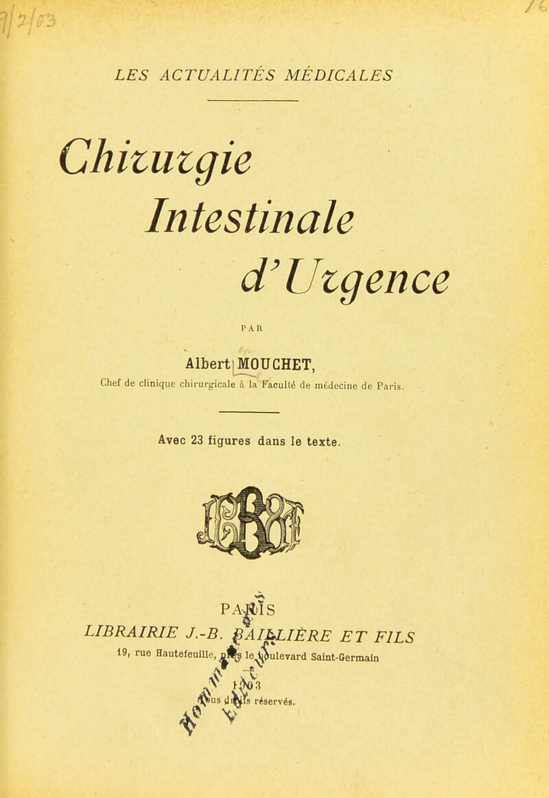 Chitutgie Intestinale d'Utgence PAR Albert) MOUCHET, Chef de clinique chirurgicale ù la Faculté de médecine de Paris. Avec 23 figures dans le texte. PA|l>ÏS LIBRAIRIE J.-B. ^AIM^IÈRE ET FILS 19, rue Hautefeullle, dÉs leA^ulevard Saint-Germain lj>us (jiKls réservés.