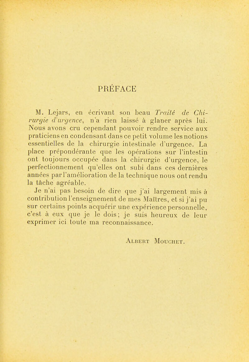 PRÉFACE M. Lejars, en écrivant son beau Traité de Chi- rurgie d'urgence, n'a rien laissé à glaner après lui. Nous avons cru cependant pouvoir rendre service aux praticiens en condensant dans ce petit volume les notions essentielles de la chirurgie intestinale d'urgence. La place prépondérante que les opérations sur l'intestin ont toujours occupée dans la chirurgie d'urgence, le perfectionnement qu'elles ont subi dans ces dernières années par l'amélioration de la technique nous ont rendu la tâche agréable. Je n'ai pas besoin de dire que j'ai largement mis à contribution l'enseignement de mes Maîtres, et si j'ai pu sur certains points acquérir une expérience personnelle, c'est à eux que je le dois; je suis heureux de leur exprimer ici toute ma reconnaissance. Albert Mouchet.