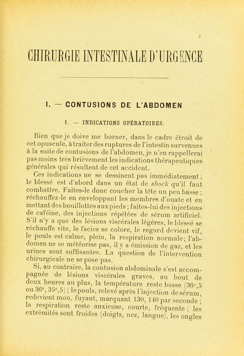 I CHIRURGIE INTESTINALE D'URGENCE I. — CONTUSIONS DE L'ABDOMEN 1. — INDICATIONS OPÉRATOIRES. Bien que je doive me borner, dans le cadre étroit de cet opuscule, àtraiterdes ruptures de l'intestin survenues à la suite de contusions de l'abdomen, je n'en rappellerai pas moins très brièvement les indications thérapeutiques générales qui résultent de cet accident. Ces indications ne se dessinent pas immédiatement; le blessé est d'abord dans un état de shock qu'il faut combattre. Faites-le donc coucher la tête un peu basse ; réchauffez-le en enveloppant les membres d'ouate et en mettant des bouillottes aux pieds ; faites-lui des injections de caféine, des injections répétées de sérum artificiel. S'il n'y a que des lésions viscérales légères, le blessé se réchauffe vite, le faciès se colore, le regard devient vif, le pouls est calme, plein, la respiration normale; l'ab- domen ne se météorise pas, il y a émission de gaz, et les urines sont suffisantes. La question de l'intervention chirurgicale ne se pose pas. Si, au contraire, la contusion abdominale s'est accom- pagnée de lésions viscérales graves, au bout de deux heures au plus, la température reste basse (.36° 5 ou 36°, 35°,5) ; le pouls, relevé après l'injection de sérum redevient mou, fuyant, marquant 130, 140 par seconde' la respiration reste anxieuse, courte, fréquente - les extrémités sont froides (doigts, nez, langue^ les onc^les