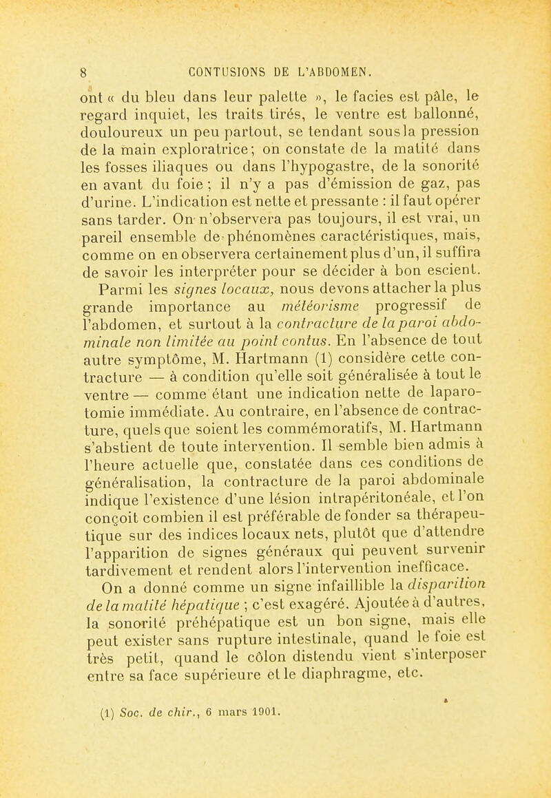 ont « du bleu dans leur palette », le faciès est pâle, le regard inquiet, les traits tirés, le ventre est ballonné, douloureux un peu partout, se tendant sous la pression de la main exploratrice; on constate de la matilc dans les fosses iliaques ou dans l'hypogastre, de la sonorité en avant du foie ; il n'y a pas d'émission de gaz, pas d'urine. L'indication est nette et pressante : il faut opérer sans tarder. On n'observera pas toujours, il est vrai, un pareil ensemble de-phénomènes caractéristiques, mais, comme on en observera certainement plus d'un, il suffira de savoir les interpréter pour se décider à bon escient. Parmi les signes locaux, nous devons attacher la plus grande importance au météorisme progressif de l'abdomen, et surtout à la contracture de la paroi abdo- minale non limitée au point contas. En l'absence de tout autre symptôme, M. Hartmann (1) considère cette con- tracture — à condition qu'elle soit généralisée à tout le ventre— comme étant une indication nette de laparo- tomie immédiate. Au contraire, en l'absence de contrac- ture, quels que soient les commémoratifs, M. Hartmann s'abstient de toute intervention. H semble bien admis à l'heure actuelle que, constatée dans ces conditions de généralisation, la contracture de la paroi abdominale indique l'existence d'une lésion intrapéritonéale, et l'on conçoit combien il est préférable de fonder sa thérapeu- tique sur des indices locaux nets, plutôt que d'attendre l'apparition de signes généraux qui peuvent survenir tardivement et rendent alors l'intervention inefficace. On a donné comme un signe infaillible la disparition delamalité hépatique ; c'est exagéré. Ajoutée à d'autres, la sonorité préhépatique est un bon signe, mais elle peut exister sans rupture intestinale, quand le foie est très petit, quand le côlon distendu vient s'interposer entre sa face supérieure et le diaphragme, etc. (1) Soc. de chir., 6 mars IDOl.