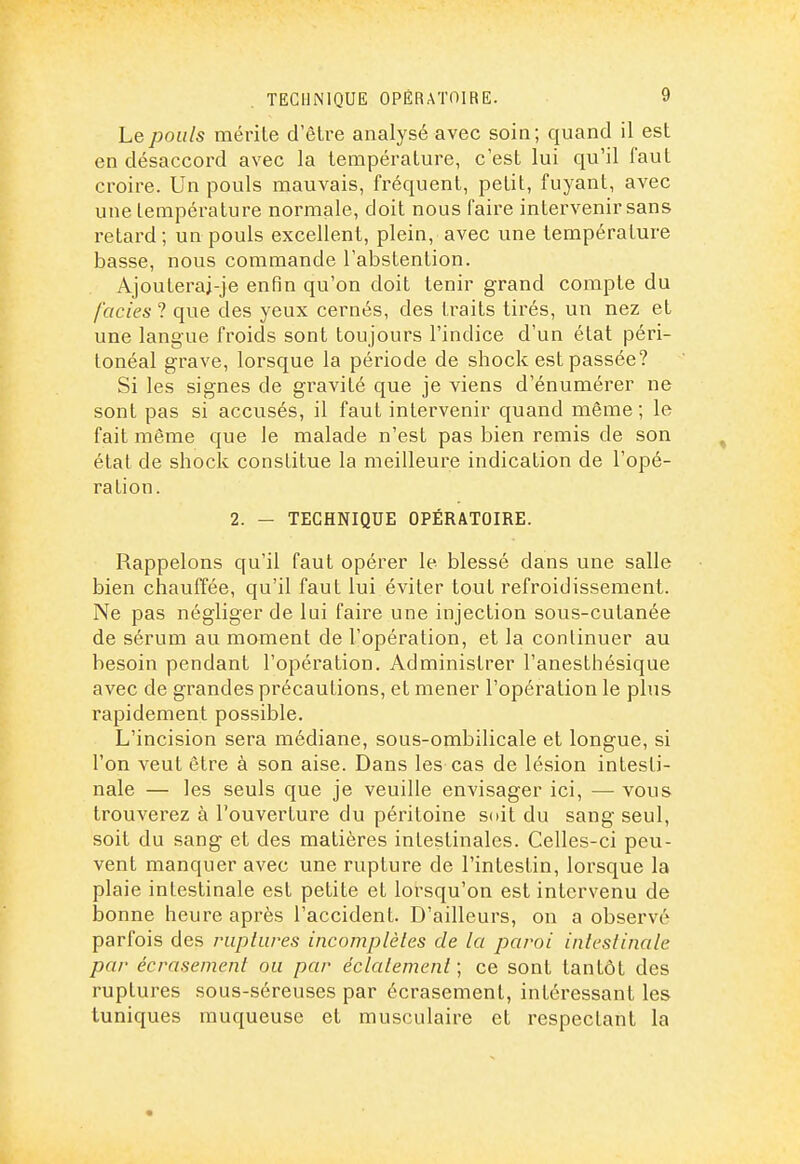 Le pouls mérite d'être analysé avec soin; quand il est en désaccord avec la température, c'est lui qu'il faut croire. Un pouls mauvais, fréquent, petit, fuyant, avec une température normale, doit nous faire intervenir sans retard ; un pouls excellent, plein, avec une température basse, nous commande l'abstention. Ajouteraj-je enfin qu'on doit tenir grand compte du faciès ? que des yeux cernés, des traits tirés, un nez et une langue froids sont toujours l'indice d'un état péri- tonéal grave, lorsque la période de shock est passée? Si les signes de gravité que je viens d'énumérer ne sont pas si accusés, il faut intervenir quand même; le fait môme que le malade n'est pas bien remis de son état de shock constitue la meilleure indication de l'opé- ration. 2. - TECHNIQUE OPÉRATOIRE. Rappelons qu'il faut opérer le blessé dans une salle bien chauffée, qu'il faut lui éviter tout refroidissement. Ne pas négliger de lui faire une injection sous-cutanée de sérum au moment de l'opération, et la continuer au besoin pendant l'opération. Administrer l'anesthésique avec de grandes précautions, et mener l'opération le plus rapidement possible. L'incision sera médiane, sous-ombilicale et longue, si l'on veut être à son aise. Dans les cas de lésion intesti- nale — les seuls que je veuille envisager ici, — vous trouverez à l'ouverture du péritoine soit du sang seul, soit du sang et des matières intestinales. Celles-ci peu- vent manquer avec une rupture de l'intestin, lorsque la plaie intestinale est petite et lorsqu'on est intervenu de bonne heure après l'accident. D'ailleurs, on a observé parfois des ruplures incomplètes de la paroi inteslinate par écrasement ou par éclatement ; ce sont tantôt des ruptures sous-séreuses par écrasement, intéressant les tuniques muqueuse et musculaire et respectant la