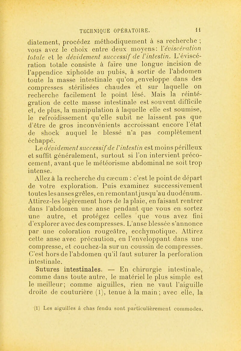 diatement, procédez méthodiquement à sa recherche ; vous avez le choix entre deux moyens: Véviscération totale et le dévidement successif de 1 intestin. L'éviscé- ration totale consiste à faire une longue incision de l'appendice xiphoïde au pubis, à sortir de l'abdomen toute la masse intestinale qu'on ^enveloppe dans des compresses stérilisées chaudes et sur laquelle on recherche facilement le point lésé. Mais la réinté- gration de cette masse intestinale est souvent difficile et, de plus, la manipulation à laquelle elle est soumise, le refroidissement qu'elle subit ne laissent pas que d'être de gros inconvénients accroissant encore l'état de shock auquel le blessé n'a pas complètement échappé. Le dévidement successif de V intestin est moins périlleux et suffit généralement, surtout si l'on intervient préco- cement, avant que le météorisme abdominal ne soit trop intense. Allez à la recherche du cjecum : c'est le point de départ de votre exploration. Puis examinez successivement toutes les anses grêles, eni^emontantjusqu'au duodénum. Attirez-les légèrement hors de la plaie, en faisant rentrer dans l'abdomen une anse pendant que vous en sortez une autre, et protégez celles que vous avez fini d'explorer avec des compresses. L'anse blessée s'annonce par une coloration rougeâtre, ecchymotique. Attirez cette anse avec précaution, en l'enveloppant dans une compresse, et couchez-la sur un coussin décompresses. C'est hors de l'abdomen qu'il faut suturer la perforation intestinale. Sutures intestinales. — En chirurgie intestinale, comme dans toute autre, le matériel le plus simple est le meilleur; comme aiguilles, rien ne vaut l'aiguille droite de couturière (1), tenue à la main; avec elle, la (1) Les aiguilles à chas fendu sont particulièrement commodes.