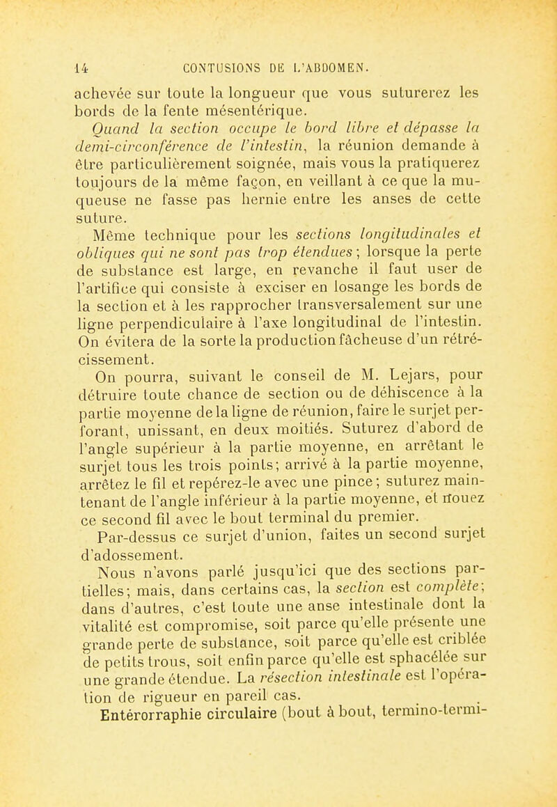 achevée sur toute la longueur que vous suturerez les bords de la fente mésentérique. Quand la section occupe le bord libre et dépasse la demi-circonférence de l'intestin, la réunion demande à être particulièrement soignée, mais vous la pratiquerez toujours de la même façon, en veillant à ce que la mu- queuse ne fasse pas hernie entre les anses de cette suture. Même technique pour les sections longitudinales et obliques qui ne sont pas trop étendues ; lorsque la perte de substance est large, en revanche il faut user de l'artifice qui consiste à exciser en losange les bords de la section et à les rapprocher transversalement sur une ligne perpendiculaire à Taxe longitudinal de l'intestin. On évitera de la sorte la production fâcheuse d'un rétré- cissement. On pourra, suivant le conseil de M. Lejars, pour détruire toute chance de section ou de déhiscence à la partie moyenne de la ligne de réunion, faire le surjet per- forant, unissant, en deux moitiés. Suturez d'abord de l'angle supérieur à la partie moyenne, en arrêtant le surjet tous les trois points; arrivé à la partie moyenne, arrêtez le fil et repérez-le avec une pince; suturez main- tenant de l'angle inférieur à la partie moyenne, et rfouez ce second fil avec le bout terminal du premier. Par-dessus ce surjet d'union, faites un second surjet d'adossement. Nous n'avons parlé jusqu'ici que des sections par- tielles; mais, dans certains cas, la section est complète: dans d'autres, c'est toute une anse intestinale dont la vitalité est compromise, soit parce qu'elle présente une grande perte de substance, soit parce qu'elle est criblée de petits trous, soit enfin parce qu'elle est sphacélée sur une grande étendue. La résection intestinale est l'opéra- tion de rigueur en pareil cas. Entérorraphie circulaire (bout à bout, termino-termi-