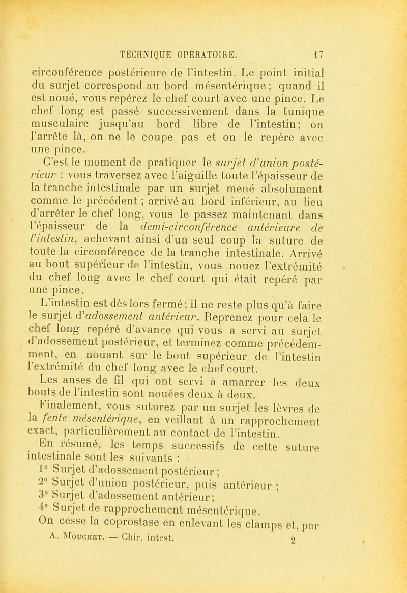 circonférence postérieure de l'inleslin. Le point initial du surjet correspond au bord mésentérique ; quand il est noué, vous repérez le chef court avec une pince. Le chef long est passé successivement dans la tunique musculaire jusqu'au bord libre de l'intestin; on l'arrête là, on ne le coupe pas et on le repère avec une pince. C'est le moment de pratiquer le siirjel cVunion posté- rieur : vous traversez avec l'aiguille toute l'épaisseur de la tranche intestinale par un surjet mené absolument comme le précédent ; arrivé au bord inférieur, au lieu d'arrêter le chef long, vous le passez maintenant dans l'épaisseur de la demi-circonférence antérieure de rintestin, achevant ainsi d'un seul coup la suture de toute la circonférence de la tranche intestinale. Arrivé au bout supérieur de l'intestin, vous nouez l'extrémité du chef long avec le chef court qui était repéré par une pince. L'intestin est dès lors fermé ; il ne reste plus qu'à faire le surjet à'adossemenl antérieur. Reprenez pour cela le chef long repéré d'avance qui vous a servi au surjet d'adossement postérieur, et terminez comme précédem- ment, en nouant sur le bout supérieur de l'intestin l'extrémité du chef long avec le chef court. Les anses de fil qui ont servi à amarrer les deux bouts de l'intestin sont nouées deux à deux. Finalement, vous suturez par un surjet les lèvres de la fente mésentérique, en veillant à un rapprochement exact, parliculièrement au contact de l'intestin. En résumé, les temps successifs de cette suture intestinale sont les suivants : 1° Surjet d'adossement postérieur; 2° Surjet d'union postérieur, puis antérieur ; 3° Surjet d'adossement antérieur; 4° Surjet de rapprochement mésentérique. On cesse la coprostase en enlevant les clamps et, par A. MouoHET. — Chir. intest. 9