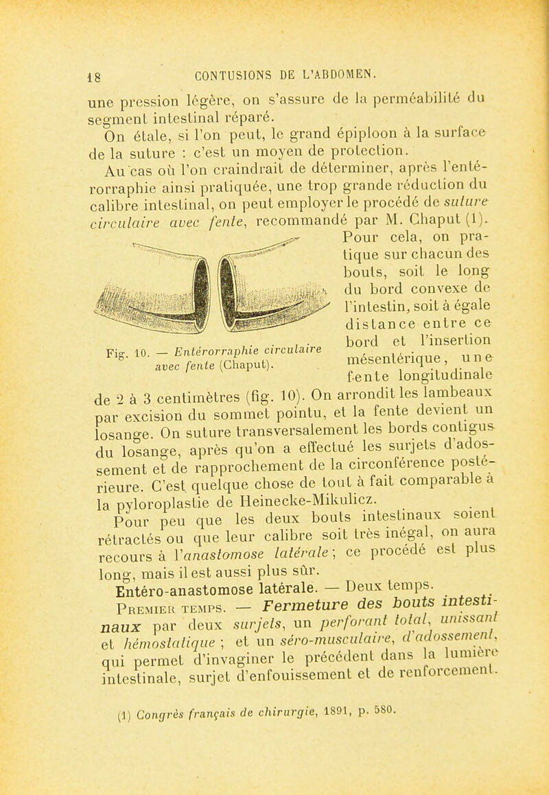 Fig. 10. — Enlérorraphie circulaire avec fente (Chaput). une pression légère, on s'assure de la perméabilité du segment inlesLinal réparé. On étale, si l'on peut, le grand épiploon à la surface de la suture : c'est un moyen de protection. Au cas où l'on craindrait de déterminer, après l'enté- rorraphie ainsi pratiquée, une trop grande réduction du calibre intestinal, on peut employer le procédé de suture circulaire avec fente, recommandé par M. Chaput (1). Pour cela, on pra- tique sur chacun des bouts, soit le long du bord convexe de l'intestin, soit à égale distance entre ce bord et l'insertion mésentérique, une fente longitudinale de à 3 centimètres (fig. 10). On arrondit les lambeaux par excision du sommet pointu, et la fente devient un losange. On suture transversalement les bords contigus du losange, après qu'on a effectué les surjets d'ados- sement et de rapprochement de la circonférence posté- rieure. C'est quelque chose de tout à fait comparable a la pyloroplastie de Heinecke-Mikulicz. Pour peu que les deux bouts intestinaux soient rétractés ou que leur calibre soit très inégal, on aura recours à Vanastamose latérale ; ce procède est plus long, mais il est aussi plus sûr. Entéro-anastomose latérale. — Deux temps. Premier temps. - Fermeture des bouts intesti- naux par deux surjets, un perforant total unissant et hémostatique ; et un séro-musculaire, d adossement, qui permet d'invaginer le précédent dans la lumière intestinale, surjet d'enfouissement et de renforcement. (1) Congrès français de chirurgie, 1891, p.