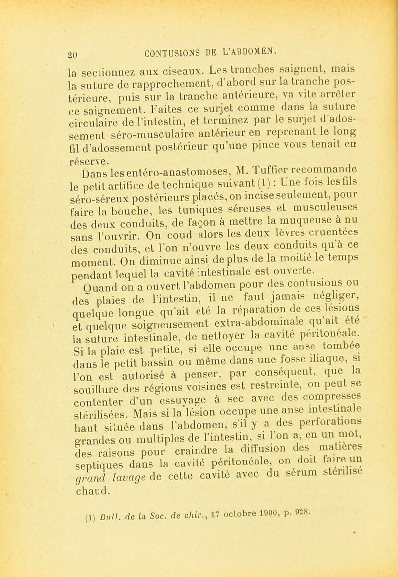 la sectionnez aux ciseaux. Los tranches saignent, mais la suture de rapprochement, d'abord sur la tranche pos- térieure, puis sur la tranche antérieure, va vite arrêter ce saignement. Faites ce surjet comme dans la suture circulaire de l'intestin, et terminez par le surjet d'ados- sement séro-musculaire antérieur en reprenant le long fil d'adossement postérieur qu'une pince vous tenait en réserve. Dans lesentéro-anastomoses, M. Tuffier recommande le petit artifice de technique suivant (1) : Une fois les fils séro-séreux postérieurs placés, on incise seulement, pour faire la bouche, les tuniques séreuses et rausculeuses des deux conduits, de façon à mettre la muqueuse à nu sans l'ouvrir. On coud alors les deux lèvres cruentees des conduits, et Ion n'ouvre les deux conduits qu'à ce moment. On diminue ainsi déplus de la moitié le temps pendant lequel la cavité intestinale est ouverte. Quand on a ouvert l'abdomen pour des contusions ou des plaies de l'intestin, il ne faut jamais négliger, quelque longue qu'ait été la réparation de ces lésions et quelque soigneusement extra-abdominale qu'ait ete la suture intestinale, de nettoyer la cavité péritonéale. Si la plaie est petite, si elle occupe une anse tombée dans le petit bassin ou même dans une fosse iliaque, si l'on est autorisé à penser, par conséquent, que la souillure des régions voisines est restreinte, on peut se contenter d'un essuyage à sec avec des compresses stérilisées. Mais si la lésion occupe une anse intestinale haut siluée dans l'abdomen, s'il y a des perforations grandes ou multiples de l'intestin, si l'on a, en un mot, des raisons pour craindre la diffusion des matières septiques dans la cavité péritonéale on doit faire un grand lavage de cette cavité avec du sérum stérilise chaud. (1) Bv}}. de ia Soc. de chir., 17 octobre 1900, p.