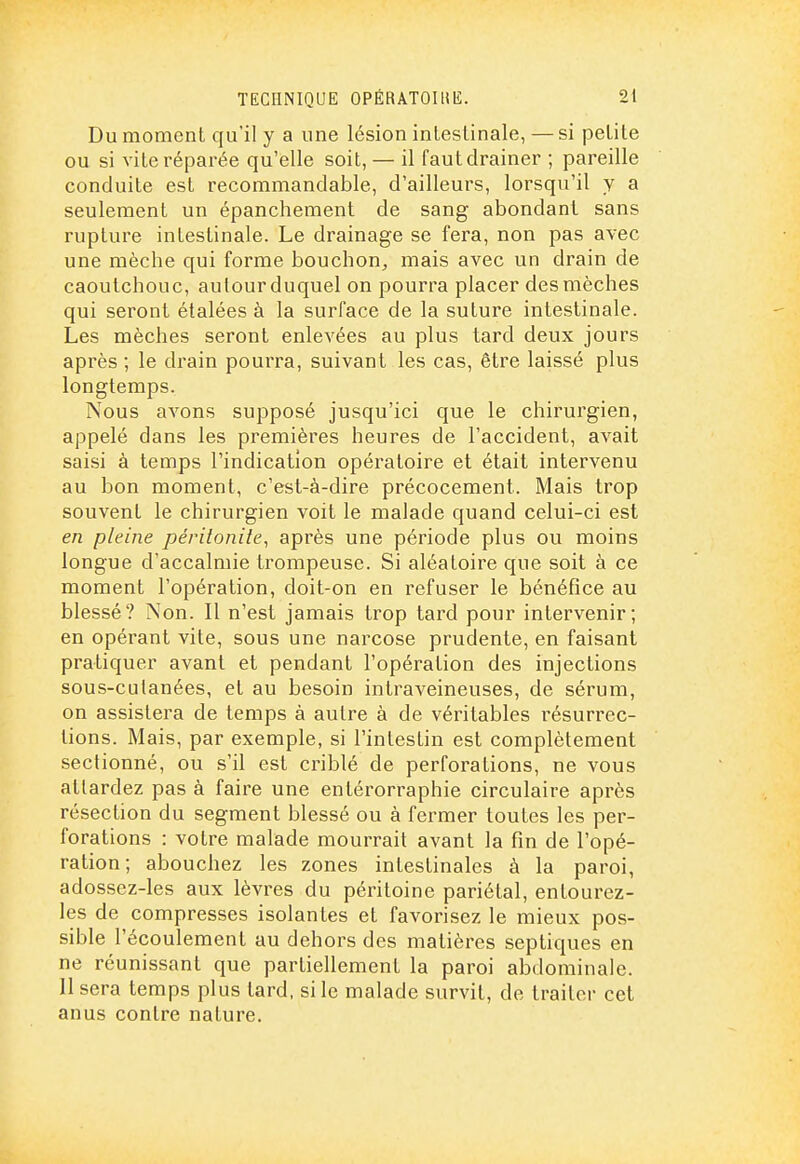Du moment qu'il y a une lésion intestinale, — si petite ou si vite réparée qu'elle soit, — il faut drainer ; pareille conduite est recommandable, d'ailleurs, lorsqu'il y a seulement un épanchement de sang abondant sans rupture intestinale. Le drainage se fera, non pas avec une mèche qui forme bouchon, mais avec un drain de caoutchouc, autour duquel on pourra placer des mèches qui seront étalées à la surface de la suture intestinale. Les mèches seront enlevées au plus tard deux jours après ; le drain pourra, suivant les cas, être laissé plus longtemps. Nous avons supposé jusqu'ici que le chirurgien, appelé dans les premières heures de l'accident, avait saisi à temps l'indication opératoire et était intervenu au bon moment, c'est-à-dire précocement. Mais trop souvent le chirurgien voit le malade quand celui-ci est en pleine péritonite^ après une période plus ou moins longue d'accalmie trompeuse. Si aléatoire que soit à ce moment l'opération, doit-on en refuser le bénéfice au blessé? Non. Il n'est jamais trop tard pour intervenir; en opérant vite, sous une narcose prudente, en faisant pratiquer avant et pendant l'opération des injections sous-culanées, et au besoin intraveineuses, de sérum, on assistera de temps à autre à de véritables résurrec- tions. Mais, par exemple, si l'intestin est complètement sectionné, ou s'il est criblé de perforations, ne vous attardez pas à faire une entérorraphie circulaire après résection du segment blessé ou à fermer toutes les per- forations : votre malade mourrait avant la fin de l'opé- ration ; abouchez les zones intestinales à la paroi, adossez-les aux lèvres du péritoine pariétal, entourez- les de compresses isolantes et favorisez le mieux pos- sible l'écoulement au dehors des matières sepliques en ne réunissant que partiellement la paroi abdominale. Il sera temps plus tard, si le malade survit, de traiter cet anus contre nature.