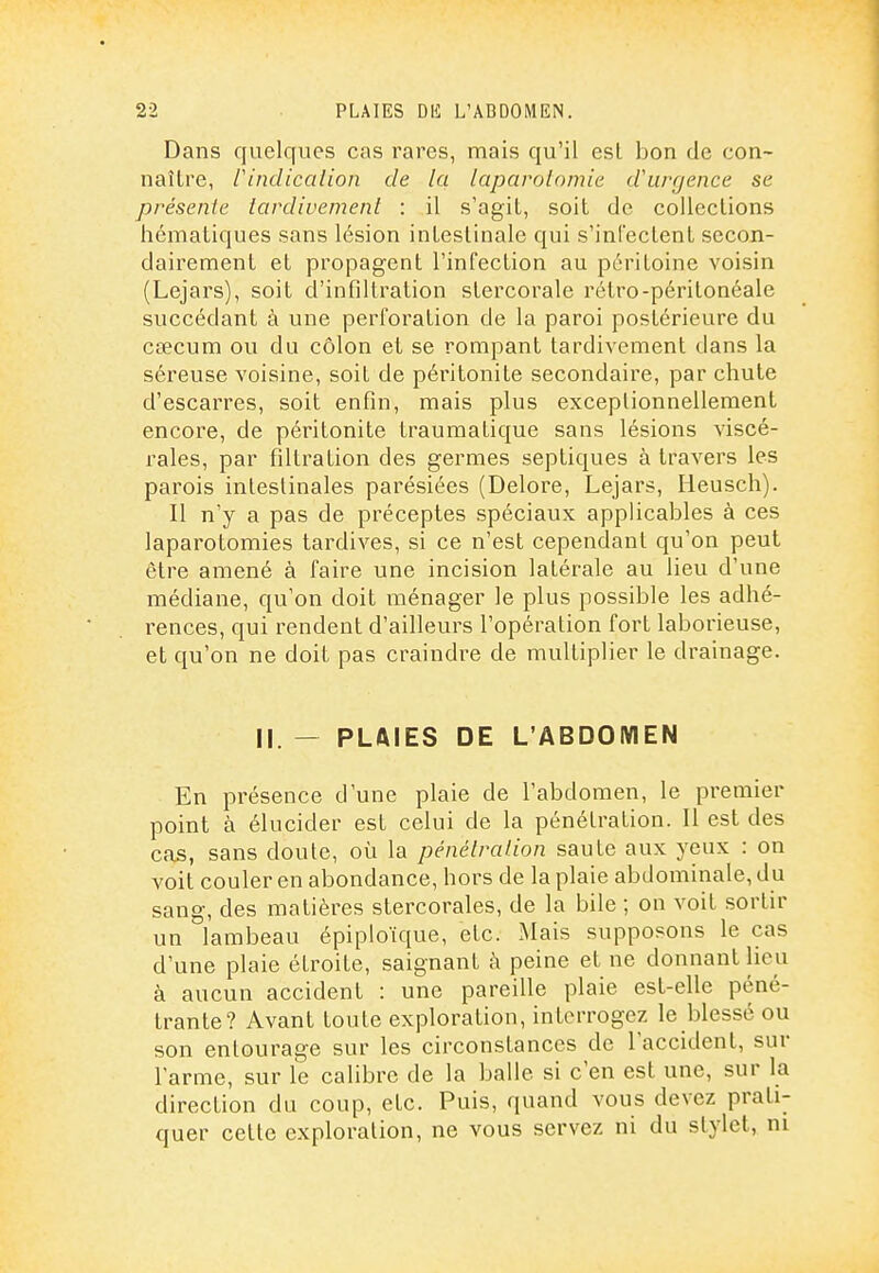 Dans quelques cas rares, mais qu'il est bon de con- naître, rindicalion de la laparotomie d'urgence se présente tardivement : il s'agit, soit de collections hématiques sans lésion intestinale qui s'infectent secon- dairement et propagent l'infection au péritoine voisin (Lejars), soit d'infiltration stercorale rétro-péritonéale succédant à une perforation de la paroi postérieure du CEecum ou du côlon et se rompant tardivement dans la séreuse voisine, soit de péritonite secondaire, par chute d'escarres, soit enfin, mais plus exceptionnellement encore, de péritonite traumatique sans lésions viscé- rales, par filtration des germes septiques à travers les parois intestinales parésiées (Delore, Lejars, lieusch). Il n'y a pas de préceptes spéciaux applicables à ces laparotomies tardives, si ce n'est cependant qu'on peut être amené à faire une incision latérale au lieu d'une médiane, qu'on doit ménager le plus possible les adhé- rences, qui rendent d'ailleurs l'opération fort laborieuse, et qu'on ne doit pas craindre de multiplier le drainage. II. — PLAIES DE L'ABDOMEN En présence d'une plaie de l'abdomen, le premier point à élucider est celui de la pénétration. Il est des cas, sans doute, oii la pénétration saute aux yeux : on voit couler en abondance, hors de la plaie abdominale, du sang, des matières stercorales, de la bile ; on voit sortir un lambeau épiploïque, etc. Mais supposons le cas d'une plaie étroite, saignant à peine et ne donnant lieu à aucun accident : une pareille plaie est-elle péné- trante? Avant toute exploration, interrogez le blessé ou son entourage sur les circonstances de l'accident, sur l'arme, sur le calibre de la balle si c'en est une, sur la direction du coup, etc. Puis, quand vous devez prati- quer cette exploration, ne vous servez ni du stylet, ni
